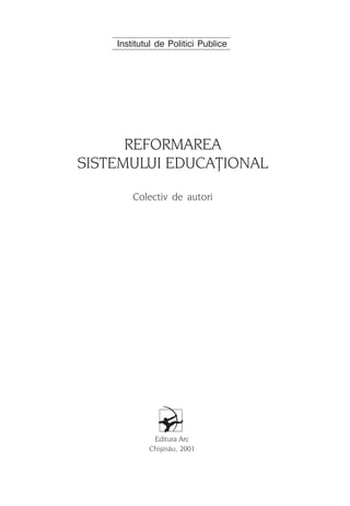 Institutul de Politici Publice




      REFORMAREA
SISTEMULUI EDUCAÞIONAL
        Colectiv de autori




             Editura Arc
            Chiºinãu, 2001

                                     3
 