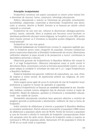Principiile învãþãmîntului
      Învãþãmîntul constituie sub aspect conceptual un sistem unitar realizat într-
o diversitate de structuri, forme, conþinuturi, tehnologii educaþionale.
      Politica educaþionalã a statului se întemeiazã pe principiile umanitarizãrii,
accesibilitãþii, adaptivitãþii, creativitãþii ºi diversivitãþii. Învãþãmîntul este demo-
cratic ºi umanist, deschis ºi flexibil, formativ ºi se bazeazã pe valorile culturii
naþionale ºi universale.
      Învãþãmîntul de stat este laic, refractar la discriminare idiologico-partinicã,
politicã, rasistã, naþionalã. Elevii ºi studenþii pot frecventa cursul facultativ ce
abordeazã problemele educaþiei moral-religioase, iar începînd cu anul 2001 pentru
elevii claselor primare va fi introdusã ca disciplinã ºcolarã obligatorie „Educaþia
moral-spiritualã“.
      Învãþãmîntul de stat este gratuit.
      Obiectivele fundamentale ale învãþãmîntului constau în: asigurarea egalitãþii ºan-
selor la învãþãturã pentru toate categoriile de populaþie, formarea cetãþeanului
pentru respectarea drepturilor ºi libertãþilor fundamentale ale omului, diferenþierea
calificãrilor adaptate la piaþa actualã ºi de perspectivã a muncii, contribuirea la
deschiderea personalã a elevului.
      Obiectivele generale ale învãþãmîntului în Republica Moldova sînt trasate în
art. 5 al Legii Învãþãmîntului. Obiectivul educaþional major al ºcolii constã în
dezvoltarea liberã, armonioasã a omului ºi formarea personalitãþii creative, care se
poate adapta la condiþiile în schimbare ale vieþii (art.5, p.1. Legea Învãþãmîntului
a Republicii Moldova).
      Dreptul la învãþãturã este garantat, indiferent de naþionalitate, sex, rasã, vîrstã,
de originea ºi starea socialã, de apartenenþã politicã sau religioasã, de ante-
cedentele penale.
      Statul asigurã ºanse egale de acces în instituþiile de stat de învãþãmînt liceal,
profesional ºi superior în funcþie de aptitudini ºi capacitãþi.
      Sistemul învãþãmîntului se bazeazã pe standardele educaþionale de stat. Standar-
dele stabilesc cerinþele minime obligatorii faþã de diversele niveluri ºi trepte de
învãþãmînt. Modul de elaborare, aprobare ºi introducere a standardelor educaþi-
onale este stabilit de Guvern.
      Standardele educaþionale constituie baza aprecierii obiective a nivelului de
pregãtire generalã ºi profesionalã a absolvenþilor, indiferent de tipul ºi forma de
învãþãmînt.
      Indicii statistici de alfabetizare ºi instruire a populaþiei în Republica Moldova
se considerã satisfãcãtori. Potrivit ultimului recensãmînt al populaþiei (1989) nivelul
de alfabetizare a populaþiei adulte este de 96,4%. Nivelul de instruire a populaþiei
ºi cota de înscriere a elevilor în instituþiile de învãþãmînt corespunzãtoare vîrstei
sînt apropiate celor din þãrile vecine. Rezerva de învãþãmînt mediu ºi superior se
estimeazã la 70% din populaþia adultã. Aproximativ 4/5 din populaþia în vîrstã de
25-40 ani au studii medii ºi superioare.

                                                                                       39
 