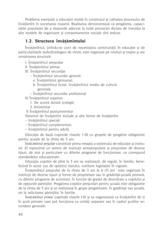 Problema esenþialã a educaþiei rezidã în conþinutul ºi calitatea procesului de
învãþãmînt în societatea noastrã. Realitatea demonstreazã cã pregãtirea, capaci-
tãþile populaþiei de a rãspunde adecvat la noile provocãri dictate de tranziþia la
alte modele de organizare ºi comportamente sociale sînt reduse.

     1.2. Structura învãþãmîntului
     Învãþãmîntul, þinîndu-se cont de necesitatea continuitãþii în educaþie ºi de
particularitãþile psihofiziologice de vîrstã, este organizat pe niveluri ºi trepte ºi are
urmãtoarea structurã:
      I. Învãþãmîntul preºcolar
      II. Învãþãmîntul primar
      III. Învãþãmîntul secundar:
           – Învãþãmîntul secundar general:
             a. Învãþãmîntul gimnazial;
             b. Învãþãmîntul liceal; învãþãmîntul mediu de culturã
                generalã.
           – Învãþãmîntul secundar profesional
      IV. Învãþãmîntul superior:
           1. De scurtã duratã (colegii)
           2. Universitar
       V. Învãþãmîntul postuniversitar
      Sistemul de învãþãmînt include ºi alte forme de învãþãmînt:
      – învãþãmîntul special;
      – învãþãmîntul complementar;
      – învãþãmîntul pentru adulþi.
      Educaþia de bazã cuprinde clasele 1-IX cu grupele de pregãtire obligatorie
pentru ºcoalã de la vîrsta de 5 ani.
      Învãþãmîntul preºcolar constituie prima treaptã a sistemului de educaþie ºi instru-
ire. El reprezintã un sistem de instituþii antepreºcolare ºi preºcolare de diverse
tipuri, de stat ºi particulare cu diferite programe de funcþionare, ce corespund
standardelor educaþionale.
      Educaþia copiilor de pînã la 3 ani se realizeazã, de regulã, în familie, bene-
ficiind în acest caz de sprijinul statului, conform legislaþiei în vigoare.
      Învãþãmîntul preºcolar de la vîrsta de 3 ani la 6 (7) ani este organizat în
instituþii de diverse tipuri ºi forme de proprietate sau în grãdiniþã-ºcoalã primarã,
cu diferite programe de activitate, în funcþie de gradul de dezvoltare a copilului ºi
de opþiunile pãrinþilor. Pregãtirea copiilor preºcolari pentru ºcoalã este obligatorie
de la vîrsta de 5 ani ºi se realizeazã în grupe pregãtitoare, în grãdiniþã sau ºcoalã,
ori la solicitarea pãrinþilor, în familie.
      Învãþãmîntul primar cuprinde clasele I-IV ºi se organizeazã ca învãþãmînt de zi
în ºcoli primare care pot funcþiona ca unitãþi separate sau în cadrul ºcolilor se-
cundare generale.

40
 