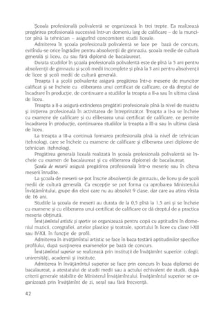ªcoala profesionalã polivalentã se organizeazã în trei trepte. Ea realizeazã
pregãrirea profesionalã succesivã într-un domeniu larg de calificare – de la munci-
tor pînã la tehnician – asigurînd concomitent studii liceale.
      Admiterea în ºcoala profesionalã polivalentã se face pe bazã de concurs,
evitîndu-se orice îngrãdire pentru absolvenþii de gimnaziu, ºcoala medie de culturã
generalã ºi liceu, cu sau fãrã diplomã de bacalaureat.
      Durata studiilor în ºcoala profesionalã polivalentã este de pînã la 5 ani pentru
absolvenþii de gimnaziu ºi ºcoli medii incomplete ºi pînã la 3 ani pentru absolvenþii
de licee ºi ºcoli medii de culturã generalã.
      Treapta I a ºcolii polivalente asigurã pregãtirea într-o meserie de muncitor
calificat ºi se încheie cu eliberarea unui certificat de calficare, ce dã dreptul de
încadrare în producþie, de continuare a studiilor la treapta a II-a sau în ultima clasã
de liceu.
      Treapta a II-a asigurã extinderea pregãtirii profesionale pînã la nivel de maistru
ºi iniþierea profesionalã în activitatea de întreprinzãtor. Treapta a II-a se încheie
cu examene de calificare ºi cu eliberarea unui certificat de calificare, ce permite
încadrarea în producþie, continuarea studiilor la treapta a III-a sau în ultima clasã
de liceu.
      La treapta a III-a continuã formarea profesionalã pînã la nivel de tehnician
(tehnolog), care se încheie cu examene de calificare ºi eliberarea unei diplome de
tehnician (tehnolog).
      Pregãtirea generalã licealã realizatã în ºcoala profesionalã polivalentã se în-
cheie cu examen de bacalaureat ºi cu eliberarea diplomei de bacalaureat.
      ªcoala de meserii asigurã pregãtirea profesionalã într-o meserie sau în cîteva
meserii înrudite.
      La ºcoala de meserii se pot înscrie absolvenþii de gimnaziu, de liceu ºi de ºcoli
medii de culturã generalã. Ca excepþie se pot forma cu aprobarea Ministerului
Învãþãmîntului, grupe din elevi care nu au absolvit 9 clase, dar care au atins vîrsta
de 16 ani.
      Studiile la ºcoala de meserii au durata de la 0,5 pînã la 1,5 ani ºi se încheie
cu examene ºi cu eliberarea unui certificat de calificare ce dã dreptul de a practica
meseria obþinutã.
      Învãþãmîntul artistic ºi sportiv se organizeazã pentru copii cu aptitudini în dome-
niul muzicii, coregrafiei, artelor plastice ºi teatrale, sportului în licee cu clase I-XII
sau IV-XII, în funcþie de profil.
      Admiterea în invãþãmîntul artistic se face în baza testãrii aptitudinilor specifice
profilului, dupã susþinerea examenelor pe bazã de concurs.
      Învãþãmîntul superior se realizeazã prin instituþii de învãþãmînt superior: colegii,
universitãþi, academii ºi institute.
      Admiterea în învãþãmîntul superior se face prin concurs în baza diplomei de
bacalaureat, a atestatului de studii medii sau a actului echivalent de studii, dupã
criterii generale stabilite de Ministerul Învãþãmîntului. Învãþãmîntul superior se or-
ganizeazã prin învãþãmînt de zi, seral sau fãrã frecvenþã.

42
 