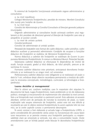 În sistemul de învãþãmînt funcþioneazã urmãtoarele organe administrative ºi
consultative:
     a. La nivel republican:
     Colegiul Ministerului Învãþãmîntului, prezidat de ministru. Membrii Consiliului
sînt numiþi prin hotãrîre de Guvern.
     b. La nivel local:
     Consiliul de Administraþie ºi Consiliul Consultativ al Direcþiei generale judeþene
(municipale).
     Organele administrative ºi consultative locale activeazã conform unui regu-
lament ºi sînt prezidate de directorul general al Direcþiei de învãþãmînt care este ºi
preºedinte al acestor consilii.
     c. La nivel de unitate ºcolarã:
     Consiliul profesoral.
     Consiliul de administraþie al unitãþii ºcolare.
     Personalul din învãþãmînt este format din cadre didactice, cadre ºtiinþifice, cadre
didactice auxiliare ºi personalul administrativ. Condiþiile de ocupare a funcþiilor
didactice din învãþãmînt se stabilesc de Ministerul Învãþãmîntului.
     Norma didacticã a cadrelor din învãþãmînt se stabileºte de Guvern la pro-
punerea Ministerului Învãþãmîntului, în comun cu Ministerul Muncii, Protecþiei Sociale.
     Salarizarea cadrelor didactice se efectueazã în dependenþã de nivelul de
studii, funcþia ocupatã, gradul ºi titlul didactic, de titlul ºtiinþific, precum ºi de
vechimea în muncã.
     Formarea cadrelor didactice este prioritarã, anticipeazã dezvoltarea învãþã-
mîntului ºi se realizeazã la un singur nivel, cel universitar.
     Perfecþionarea cadrelor didactice este obligatorie ºi se realizeazã cel puþin o
datã la 5 ani, avînduse drept obiectiv racordarea permanentã a nivelului de califi-
care la renovarea conceptualã, metodologicã, curricularã, ºi tehnologicã a învã-
þãmîntului.
     Luarea deciziilor ºi managementul
     Pînã în ultimii ani, conform tradiþiilor, care în majoritate sînt stipulate în
documentul de bazã, Legea Învãþãmîntului, toate problemele ce þin de elaborarea
politicii, strategiei ºi mecanismelor de implementare sînt abordate la nivel central,
fãrã a se întreprinde mari consultãri cu partenerii sociali. Este adevãrat cã aceastã
abordare, þinînd cont de perioada de tranziþie la economia de piaþã, cu toate
implicaþiile sale asupra sistemului de învãþãmînt, astãzi este tot mai dificilã ºi
rezultatele pe care le obþine sistemul învãþãmîntului la acest capitolul sînt tot mai
mici, iar la unele capitole cunosc o permanentã descreºtere.
     În acest context a fost elaboratã ºi actuala Lege a Învãþãmîntului (1995), o
parte considerabilã din prevederile cãreia astãzi nu funcþioneazã din cauza lipsei
unor mecanisme ce ar permite crearea unui învãþãmînt participativ, cu respon-
sabilitãþi clare pe orizontalã ºi verticalã, mai ales a comunitãþilor locale. Unele
amendamente care ar lichida parþial unele blocaje în dezvoltarea învãþãmîntului

44
 