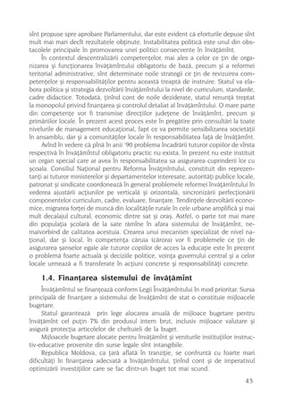 sînt propuse spre aprobare Parlamentului, dar este evident cã eforturile depuse sînt
mult mai mari decît rezultatele obþinute. Instabilitatea politicã este unul din obs-
tacolele principale în promovarea unei politici consecvente în învãþãmînt.
     În contextul descentralizãrii competenþelor, mai ales a celor ce þin de orga-
nizarea ºi funcþionarea învãþãmîntului obligatoriu de bazã, precum ºi a reformei
teritorial administrative, sînt determinate noile strategii ce þin de revizuirea com-
petenþelor ºi responsabilitãþilor pentru aceastã treaptã de instruire. Statul va ela-
bora politica ºi strategia dezvoltãrii învãþãmîntului la nivel de curriculum, standarde,
cadre didactice. Totodatã, þinînd cont de noile deziderate, statul renunþã treptat
la monopolul privind finanþarea ºi controlul detaliat al învãþãmîntului. O mare parte
din competenþe vor fi transmise direcþiilor judeþene de învãþãmînt, precum ºi
primãriilor locale. În prezent acest proces este în pregãtire prin consultãri la toate
nivelurile de management educaþional, fapt ce va permite sensibilizarea societãþii
în ansamblu, dar ºi a comunitãþilor locale în responsabilitatea faþã de învãþãmînt.
                                      ,
     Avînd în vedere cã pînã în anii 90 problema încadrãrii tuturor copiilor de vîrsta
respectivã în învãþãmîntul obligatoriu practic nu exista, în prezent nu este instituit
un organ special care ar avea în responsabilitatea sa asigurarea cuprinderii lor cu
ºcoala. Consiliul Naþional pentru Reforma Învãþmîntului, constituit din reprezen-
tanþi ai tuturor ministerelor ºi departamentelor interesate, autoritãþi publice locale,
patronat ºi sindicate coordoneazã în general problemele reformei învãþãmîntului în
vederea ajustãrii acþiunilor pe verticalã ºi orizontalã, sincronizãrii perfecþionãrii
componentelor curriculum, cadre, evaluare, finanþare. Tendinþele dezvoltãrii econo-
mice, migrarea forþei de muncã din localitãþile rurale în cele urbane amplificã ºi mai
mult decalajul cultural, economic dintre sat ºi oraº. Astfel, o parte tot mai mare
din populaþia ºcolarã de la sate rãmîne în afara sistemului de învãþãmînt, ne-
maivorbind de calitatea acestuia. Crearea unui mecanism specializat de nivel na-
þional, dar ºi local, în competenþa cãruia (cãrora) vor fi problemele ce þin de
asigurarea ºanselor egale ale tuturor copiilor de acces la educaþie este în prezent
o problemã foarte actualã ºi deciziile politice, voinþa guvernului central ºi a celor
locale urmeazã a fi transferate în acþiuni concrete ºi responsabilitãþi concrete.

    1.4. Finanþarea sistemului de învãþãmînt
     Învãþãmîntul se finanþeazã conform Legii Învãþãmîntului în mod prioritar. Sursa
principalã de finanþare a sistemului de învãþãmînt de stat o constituie mijloacele
bugetare.
     Statul garanteazã prin lege alocarea anualã de mijloace bugetare pentru
învãþãmînt cel puþin 7% din produsul intern brut, inclusiv mijloace valutare ºi
asigurã protecþia articolelor de cheltuieli de la buget.
     Mijloacele bugetare alocate pentru învãþãmînt ºi veniturile instituþiilor instruc-
tiv-educative provenite din surse legale sînt intangibile.
     Republica Moldova, ca þarã aflatã în tranziþie, se confruntã cu foarte mari
dificultãþi în finanþarea adecvatã a învãþãmîntului, þinînd cont ºi de imperativul
optimizãrii investiþiilor care se fac dintr-un buget tot mai scund.
                                                                                    45
 