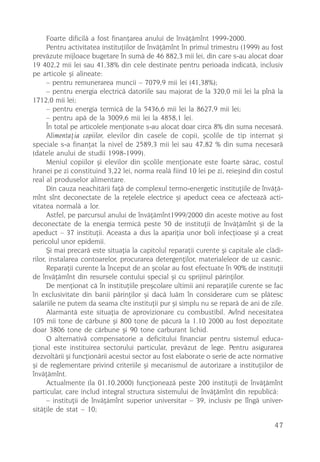 Foarte dificilã a fost finanþarea anului de învãþãmînt 1999-2000.
      Pentru activitatea instituþiilor de învãþãmînt în primul trimestru (1999) au fost
prevãzute mijloace bugetare în sumã de 46 882,3 mii lei, din care s-au alocat doar
19 402,2 mii lei sau 41,38% din cele destinate pentru perioada indicatã, inclusiv
pe articole ºi alineate:
      – pentru remunerarea muncii – 7079,9 mii lei (41,38%);
      – pentru energia electricã datoriile sau majorat de la 320,0 mii lei la pînã la
1712,0 mii lei;
      – pentru energia termicã de la 5436,6 mii lei la 8627,9 mii lei;
      – pentru apã de la 3009,6 mii lei la 4858,1 lei.
      În total pe articolele menþionate s-au alocat doar circa 8% din suma necesarã.
      Alimentaþia copiilor, elevilor din casele de copii, ºcolile de tip internat ºi
speciale s-a finanþat la nivel de 2589,3 mii lei sau 47,82 % din suma necesarã
(datele anului de studii 1998-1999).
      Meniul copiilor ºi elevilor din ºcolile menþionate este foarte sãrac, costul
hranei pe zi constituind 3,22 lei, norma realã fiind 10 lei pe zi, reieºind din costul
real al produselor alimentare.
      Din cauza neachitãrii faþã de complexul termo-energetic instituþiile de învãþã-
mînt sînt deconectate de la reþelele electrice ºi apeduct ceea ce afecteazã acti-
vitatea normalã a lor.
      Astfel, pe parcursul anului de învãþãmînt1999/2000 din aceste motive au fost
deconectate de la energia termicã peste 50 de instituþii de învãþãmînt ºi de la
apeduct – 37 instituþii. Aceasta a dus la apariþia unor boli infecþioase ºi a creat
pericolul unor epidemii.
      ªi mai precarã este situaþia la capitolul reparaþii curente ºi capitale ale clãdi-
rilor, instalarea contoarelor, procurarea detergenþilor, materialeleor de uz casnic.
      Reparaþii curente la început de an ºcolar au fost efectuate în 90% de instituþii
de învãþãmînt din resursele contului special ºi cu sprijinul pãrinþilor.
      De menþionat cã în instituþiile preºcolare ultimii ani reparaþiile curente se fac
în exclusivitate din banii pãrinþilor ºi dacã luãm în considerare cum se plãtesc
salariile ne putem da seama cîte instituþii pur ºi simplu nu se reparã de ani de zile.
      Alarmantã este situaþia de aprovizionare cu combustibil. Avînd necesitatea
105 mii tone de cãrbune ºi 800 tone de pãcurã la 1.10 2000 au fost depozitate
doar 3806 tone de cãrbune ºi 90 tone carburant lichid.
      O alternativã compensatorie a deficitului financiar pentru sistemul educa-
þional este instituirea sectorului particular, prevãzut de lege. Pentru asigurarea
dezvoltãrii ºi funcþionãrii acestui sector au fost elaborate o serie de acte normative
ºi de reglementare privind criteriile ºi mecanismul de autorizare a instituþiilor de
învãþãmînt.
      Actualmente (la 01.10.2000) funcþioneazã peste 200 instituþii de învãþãmînt
particular, care includ integral structura sistemului de învãþãmînt din republicã:
      – instituþii de învãþãmînt superior universitar – 39, inclusiv pe lîngã univer-
sitãþile de stat – 10;

                                                                                     47
 