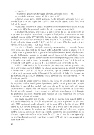 – colegii – 21;
     – învãþãmînt preuniversitar (ºcoli primare, gimnazii, licee) – 36;
     – cursuri de instruire pentru adulþi ºi elevi – 116.
     Sistemul ºcolar privat (ºcoli primare, medii generale, gimnazii, licee) cu-
prinde doar 0,4% din populaþia ºcolarã, taxa anualã pentru studii fiind între
1-8 mii lei anual.
     Privatizarea a cuprins în special învãþãmîntul superior (nivelul III) care include
actualmente 17% din numãrul studenþilor ºi continuã sã se extindã.
     În învãþãmîntul mediu profesional ºi cel superior de stat se extinde din an
în an cota studenþilor care achitã taxe pentru învãþãmînt printr-un sistem con-
tractual. În anul ºcolar 1999/2000 îºi faceau studiile în condiþii contractuale: 4%
din elevii învãþãmîntului profesional (taxa anualã 0,25-2,3 mii lei), 33% din stu-
denþii colegiilor (taxa anualã 0,9-2,5 mii lei) ºi peste 50% din studenþii uni-
versitãþilor (taxa anualã – 1,3-8000 mii lei).
     Una din problemele principale este asigurarea ºcolilor cu manuale. În pre-
zent, asistenþa didacticã de la buget este suficientã numai la clasele I-II. În
clasele III-IX asigurarea de la buget este la nivel de 30-40%. Fondurile de manu-
ale din bibliotecile ºcolare au depãºit demult termenul de valabilitate. Lipsa
finanþelor a impus iniþierea comercializãrii manualelor prin magazine specializate
ºi introducerea unei scheme de arendã a manualelor (clasa 3,4,5 în anii de
învîþãmînt 1998-2000, iar clasele 6-9 în urmãtorii ani) controlate de MÎ.
     În 1997-1998, instituþiile de învãþãmînt preuniversitar, precum ºi unele cole-
gii ºi universitãþi, au fost dotate cu tehnicã computerizatã de ultimã generaþie
(885 de clase – circa 10 000 locuri de studiu), fapt ce creeazã condiþii propice
pentru implementarea noilor tehnologii informaþionale ºi didactice în procesul
de instruire. Din pãcate, în prezent aceastã tehnicã este folositã doar la 35-45%
din timpul posibil.
     Din lipsã de spaþii fiecare al zecelea elev învaþã în schimbul doi. Din lipsã
de mijloace, rãmîne nesoluþionatã problema perfecþionãrii ºi reciclãrii cadrelor
didactice, în special din mediul rural, care din ce în ce mai mult, din cauza
salariilor mici ºi neplata lor, sînt nevoiþi sã-ºi gãseascã alte surse de subzistenþã
(lucrãri agricole, servicii, comerþ, munci ne calificate peste hotare etc.). Dincolo
de problema salarizãrii decente este necesar un nou mecanism de instruire
continuã a cadrelor didactice.
     Din cauza salariilor mici (media – 260 de lei pentru luna august 2000) ºi
întîrzierilor crescînde de plãþi, în învãþãmîntul secundar în prezent nu sînt ocu-
pate 2000 posturi de cadre didactice, dintre care 40% la limbile strãine. 4860
cadre au 1,5 sarcini didactice ºi mai mult, iar o bunã parte din posturi sînt
ocupate de pensionari. În ºcoli are loc „îmbãtrînirea cadrelor“ – fenomen negativ
pentru calitatea educaþiei. Tinerii specialiºti, absolvenþi ai universitãþilor, nu se
prezintã la posturi conform repartizãrii. În 2000 din 2,7 mii de tineri specialiºti
cu profil pedagogic au fost repartizaþi în ºcoli 1874, din care s-au prezentat la
post doar 35%.

48
 