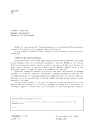 CZU 37.014
S 93




Copertã: Mihai Bacinschi
Redactor: Gheorghe Chiriþã
Tehnoredactare: Natalia Dolghi




     Studiile din cadrul proiectului „Politici educaþionale” au fost finanþate de Fundaþia Soros-
Moldova ºi de Institutul pentru o Societate Deschisã, Budapesta.
     Opiniile expuse în studiile din aceastã culegere nu reflectã neapãrat poziþiile instituþiilor
finanþatoare.

        INSTITUTUL DE POLITICI PUBLICE
     Institutul de Politici Publice este o organizaþie neguvernamentalã, independentã, non-profit.
Scopul Institutului constã în a contribui la dezvoltarea în Republica Moldova a unei societãþi
deschise, participatorii, pluraliste, bazate pe valorile democratice, prin efectuarea, sprijinirea ºi
sponsorizarea cercetãrilor ºi analizelor independente ale politicilor publice, precum ºi prin
dezbaterea publicã ºi mediatizarea largã a rezultatelor acestor cercetãri.
     Principalele domenii de activitate ale Institutului sînt: politici educaþionale, de integrare
europeanã, de soluþionare a conflictului transnistrean. Toate acestea presupun ºi efectuarea unor
investigaþii sociologice. Într-o perspectivã apropiatã Institutul va începe de asemenea explorarea
domeniilor ce þin de sistemul public al ocrotirii sãnãtãþii, protecþia socialã, corupþia, politica
bugetarã ºi cea fiscalã.
     Institutul susþine relaþii de colaborare cu organizaþii ºi instituþii similare de studii în
domeniul politicilor publice din mai multe þãri europene în vederea unui schimb benefic de
informaþii ºi experþi, a elaborãrii unor studii comparative ºi a promovãrii politicilor regionale.




    Descrierea CIP a Camerei Naþionale a Cãrþii
    Reformarea sistemului educaþional / V. Cibotaru; Inst. de Politici Publice. – Ch.: Arc, 2001 (Tipografia Centralã). – 248 p.
    ISBN 9975-61-193-1

    37. 014




ISBN 9975-61-193-1                                                                      © Institutul de Politici Publice
M-157-173                                                                               © Editura Arc

4
 