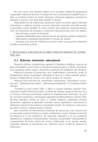 Din cele spuse, este absolut evident cã în actualele condiþii de pauperizare
a populaþiei reducerea drasticã a finanþãrii de stat ºi privatizarea învãþãmîntului, o
datã cu creºterea taxelor de studii, afecteazã substanþial egalitatea accesului la
educaþie ºi ºansele unei dezvoltãri durabile în genere.
     Dupã gradul sãu de importanþã, garantarea realã a accesului egal la educaþie
echivaleazã cu alegerea corectã a sensului (direcþiei) cimentãrii securitãþii sociale
ºi dezvoltãrii umane durabile. În acest context, este oportunã instituþionalizarea
unor noi mecanisme de finanþare a sistemului educaþional prin care s-ar asigura:
     – diversificarea surselor de finanþare;
     – separarea cheltuielilor pentru instruire de cele de protecþie socialã a studenþilor;
     – diferenþierea contribuþiei beneficiarilor în funcþie de venituri;
     – formarea unui fond de creditare pe termen mediu ºi lung pentru obþinerea
studiilor universitare ºi altele.


2. REALIZAREA SARCINILOR ªI OBIECTIVELOR TRASATE ÎN ULTIMII
TREI ANI
    2.1. Reforma sistemului educaþional
     Proiectul reformei învãþãmîntului general în Republica Moldova susþinut de
Banca Mondialã a intrat în faza lui oficialã de implementare la 1.07.98, avînd drept
scop sprijinirea primei etape a reformelor sistemului de învãþãmînt din Moldova.
     Obiectivul principal al proiectului este modernizarea curricumului ºcolar al
învãþãmîntului primar ºi gimnazial, elaborarea în baza lui a noilor manuale, perfec-
þionarea învãþãtorilor ºi crearea unui sistem modern de evaluare.
     Proiectul este structurat pe urmãtoarele componente: „Dezvoltarea curricu-
lum-ului“, „Elaborarea manualelor“, „Reinstruirea învãþãtorilor“ ºi „Evaluarea învãþã-
mîntului“.
      Începînd cu luna martie 1997, o datã cu crearea primelor structuri insti-
tuþionale în cadrul Proiectului (CNCE, comisiile de evaluare, grupurile de lucru etc.)
s-a început instruirea personalului implicat în implementarea Proiectului. Au avut
loc seminare instructive cu participarea experþilor din Marea Britanie, Olanda, SUA,
Slovenia, România, întîlniri pe teren cu cadrele didactice, elaborarea primelor
documente reglatoare ºi ghidurilor metodice pentru dezvoltarea curricumului ºi
elaborarea sistemului de evaluare a rezultatelor ºcolare. În acelaºi an a fost anun-
þat primul concurs naþional pentru manuale.
     Spre deosebire de documentele anterioare de acelaºi tip, noul curricum are
un pronunþat caracter formativ ºi conþine urmãtoarele inovaþii: plasarea accentului
pe obiective ºi nu pe conþinuturi, pe capacitãþi, aptitudini ºi nu pe cunoºtinþe
reproductive; integrarea componentelor; formarea cunoºtinþelor fundamentale ºi
competenþelor de bazã; tehnici de muncã intelectualã, ºi de inserþie socialã,
capacitãþi opþionale ºi decizionale, etc, reflectate intr-un model de obiective ºi
conþinuturi.
                                                                                       49
 