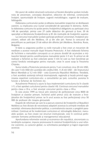Din punct de vedere structural curriculum-ul fiecãrei discipline ºcolare include:
nota de prezentare, concepþia disciplinei, obiective de referinþã, conþinuturile
învãþãrii, oportunitãþile de învãþare, sugestii metodologice, sugestii de evaluare,
bibliografie.
     Elaborarea curricumului ºcolar ºi editarea manualelor respective se desfãºoarã
coerent, cu implicarea unui numãr considerabil de specialiºti în domeniu. Astfel,
la elaborarea curricumu-lui ºcolar pentru învãþãmîntul obligatoriu au participat circa
140 de specialiºti, printre care 27 cadre didactice din gimnazii ºi licee, 20 de
specialiºti ai Ministerului Învãþãmîntului ºi 81 din instituþiile de învãþãmînt superior.
     La concursul manualelor ºcolare participã profesori universitari, învãþãtori pra-
cticieni, editori atît din Moldova, cît ºi din alte þãri. Numai la concursul de
precalificare au participat 23 de edituri din diferite þãri (Moldova, România, Rusia,
Bulgaria).
     O datã cu asigurarea ºcolilor cu noile manuale a fost creat un mecanism de
reeditare a acestor manuale dupã finisarea Proiectului. A fost elaboratã Schema
de închiriere a manualelor conceputã ca un proces durabil de acumulare a mij-
loacelor bãneºti pentru autofinanþarea manualelor peste 2-3 ani. În primul an de
realizare a Schemei au fost colectate peste 3 mln lei care au fost transferaþi pe
contul fondului extrabugetar pentru manuale, creat în acest scop la Trezoreria
Chiºinãu.
     Suma totalã a Proiectului prevãzutã pentru 5 ani constituie circa 20 mln USD,
din care 5 mln USD sînt acordate din creditul IDA, 11,8 mln USD – din împrumutul
Bãncii Mondiale ºi 3,2 mln USD – cota Guvernului Republicii Moldova. Totodatã,
a fost acordatã asistenþã tehnicã internaþionalã, regionalã ºi localã privind orga-
nizarea expertizei curriculum-ului, a consultãrilor pe þarã, cursurilor, punerea în
funcþie a Schemei de închiriere etc.
     Actualmente Proiectul a ajuns la faza implementãrii curriculumu-lui în clasele
1-5, a fost aprobat curiculumul pentru clasele I-XI. Continuã concursul manualelor
pentru clasa a VI-a, a fost anunþat concursul pentru clasa a VII-a.
     În vara anului 1999 au trecut prin sistemul de perfecþionare circa 8000 de
învãþãtori ai claselor primare, încheind astfel primul ciclu de instruire a învã-
þãtorilor din învãþãmîntul primar, iar în anul acesta au fost perfecþionaþi circa 30
000 de profesori din treapta gimnazialã.
     Etapele de reformare pe care le-a parcurs sistemul de învãþãmînt al Republicii
Moldova au fost dictate de necesitatea adaptãrii acestuia la cerinþele imediate ale
societãþii: eliminarea doctrinelor politice, a centralismului excesiv, a pregãtirii para-
militare. Continuã sã fie modernizare curriculum-ul, tehnologiile didactice, manu-
alele ºcolare, au fost create noi structuri instituþionale, este în continuã perfe-
cþionare formarea profesionalã ºi managementul educaþional.
     Aprofundarea reformelor sociale ºi economice din republicã, sincronizate cu
tendinþele europene, impune promovarea în sistemul învãþãmîntului a unei refor-
me coerente, cu caracter global, cu schimbarea paradigmei ºi logicii organizãrii
acestuia.

50
 