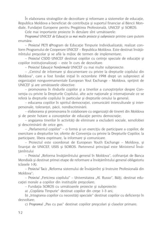 În elaborarea strategiilor de dezvoltare ºi reformare a sistemelor de educaþie,
Republica Moldova a beneficiat de contribuþia ºi suportul financiar al Bãncii Mon-
diale, Fundaþiei Europene pentru Pregãtirea Profesionalã, UNICEF ºi SOROS.
     Cele mai importante proiecte în derulare sînt urmãtoarele:
     Programul UNICEF de Educaþie cu mai multe proiecte ºi subproiecte printre care putem
enumãra:
     – Proiectul PETI (Program de Educaþie Timpurie Individualizatã), realizat con-
form Programului de Cooperare UNICEF – Republica Moldova. Este destinat învãþã-
mîntului preºcolar ºi se aflã la mijloc de termen de implementare;
     – Proiectul CSDD UNICEF destinat copiilor cu cerinþe speciale de educaþie ºi
copiilor instituþionalozaþi – este în curs de dezvoltare.
     – Proiectul Educaþie Nonformalã UNICEF cu mai multe subproiecte:
     – „Centrul de informare ºi documentare cu privire la drepturile copilului din
Moldova“, care a fost fondat iniþial în octombrie 1998 drept un subproiect al
organizaþiei nonguvernamentale European Yout Exchange – Moldova, sprijinit de
UNICEF ºi are urmãtoarele obiective:
     – promovarea în rîndurile copiilor ºi a tinerilor a cunoºtinþelor despre Con-
venþia cu privire la Drepturile Copilului, alte acte naþionale ºi internaþionale ce se
referã la drepturile copilului în particular ºi drepturile omului la general;
     – educarea copiilor în spiritul democraþiei, comunicãrii interculturale ºi inter-
personale, toleranþei, pãcii, nondiscriminãrii.
     – elaborarea ºi promovarea în colaborare cu organizaþii de tineret din Moldova
ºi de peste hotare a conceptelor de educaþie pentru democraþie;
     – angajarea tinerilor în activitãþi de eliminare a excluderii sociale, xenofobiei
ºi descriminãrii de orice gen.
     – „Parlamentul copiilor“ – o formã ºi un exerciþiu de participare a copiilor, de
exercitare a drepturilor lor, oferite de Convenþia cu privire la Drepturile Copiilor, la
participare, libera exprimare, la informare ºi comunicare.
     – Proiectul este coordonat de European Youth Exchange – Moldova, ºi
finanþat de UNICEF, USIS ºi SOROS. Partenerul principal este Ministerul Învã-
þãmîntului
     – Proiectul „Reforma învãþãmîntului general în Moldova”, cofinanþat de Banca
Mondialã ºi destinat primei etape de reformare a învãþãmîntului general obligatoriu
(clasele I-X).
     – Proiectul Tacis „Reforma sistemului de Învãþãmînt ºi Instruire Profesionalã din
Moldova“;
     – Proiectul „Fericirea copilului” – Universitatea „Al. Russo”, Bãlþi, destinat edu-
caþiei morale a copiilor din instituþiile preºcolare;
     – Fundaþia SOROS cu urmãtoarele proiecte ºi subproiecte:
     a) „Copilãria Timpurie“ destinat copiilor din creºe 1-3 ani;
     b) „Integrarea copiilor cu necesitãþi speciale” destinat copiilor cu deficienþe în
dezvoltare;
     c) Programul „Pas cu pas“ destinat copiilor preºcolari ºi claselor primare;

52
 