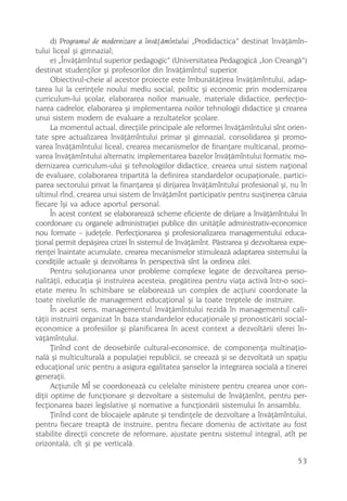 d) Programul de modernizare a învãþãmîntului „Prodidactica” destinat învãþãmîn-
tului liceal ºi gimnazial;
      e) „Învãþãmîntul superior pedagogic“ (Universitatea Pedagogicã „Ion Creangã”)
destinat studenþilor ºi profesorilor din învãþãmîntul superior.
      Obiectivul-cheie al acestor proiecte este îmbunãtãþirea învãþãmîntului, adap-
tarea lui la cerinþele noului mediu social, politic ºi economic prin modernizarea
curriculum-lui ºcolar, elaborarea noilor manuale, materiale didactice, perfecþio-
narea cadrelor, elaborarea ºi implementarea noilor tehnologii didactice ºi crearea
unui sistem modern de evaluare a rezultatelor ºcolare.
      La momentul actual, direcþiile principale ale reformei învãþãmîntului sînt orien-
tate spre actualizarea învãþãmîntului primar ºi gimnazial, consolidarea ºi promo-
varea învãþãmîntului liceal, crearea mecanismelor de finanþare multicanal, promo-
varea învãþãmîntului alternativ, implementarea bazelor învãþãmîntului formativ, mo-
dernizarea curriculum-ului ºi tehnologiilor didactice, crearea unui sistem naþional
de evaluare, colaborarea tripartitã la definirea standardelor ocupaþionale, partici-
parea sectorului privat la finanþarea ºi dirijarea învãþãmîntului profesional ºi, nu în
ultimul rînd, crearea unui sistem de învãþãmînt participativ pentru susþinerea cãruia
fiecare îºi va aduce aportul personal.
      În acest context se elaborareazã scheme eficiente de dirijare a învãþãmîntului în
coordonare cu organele administraþiei publice din unitãþile administrativ-economice
nou formate – judeþele. Perfecþionarea ºi profesionalizarea managementului educa-
þional permit depãºirea crizei în sistemul de învãþãmînt. Pãstrarea ºi dezvoltarea expe-
rienþei înaintate acumulate, crearea mecanismelor stimuleazã adaptarea sistemului la
condiþiile actuale ºi dezvoltarea în perspectivã sînt la ordinea zilei.
      Pentru soluþionarea unor probleme complexe legate de dezvoltarea perso-
nalitãþii, educaþia ºi instruirea acesteia, pregãtirea pentru viaþa activã într-o soci-
etate mereu în schimbare se elaboreazã un complex de acþiuni coordonate la
toate nivelurile de management educaþional ºi la toate treptele de instruire.
      În acest sens, managementul învãþãmîntului rezidã în managementul cali-
tãþii instruirii organizat în baza standardelor educaþionale ºi pronosticãrii social-
economice a profesiilor ºi planificarea în acest context a dezvoltãrii sferei în-
vãþãmîntului.
      Þinînd cont de deosebirile cultural-economice, de componenþa multinaþio-
nalã ºi multiculturalã a populaþiei republicii, se creeazã ºi se dezvoltatã un spaþiu
educaþional unic pentru a asigura egalitatea ºanselor la integrarea socialã a tinerei
generaþii.
      Acþiunile MÎ se coordoneazã cu celelalte ministere pentru crearea unor con-
diþii optime de funcþionare ºi dezvoltare a sistemului de învãþãmînt, pentru per-
fecþionarea bazei legislative ºi normative a funcþionãrii sistemului în ansamblu.
      Þinînd cont de blocajele apãrute ºi tendinþele de dezvoltare a învãþãmîntului,
pentru fiecare treaptã de instruire, pentru fiecare domeniu de activitate au fost
stabilite direcþii concrete de reformare, ajustate pentru sistemul integral, atît pe
orizontalã, cît ºi pe verticalã.

                                                                                     53
 