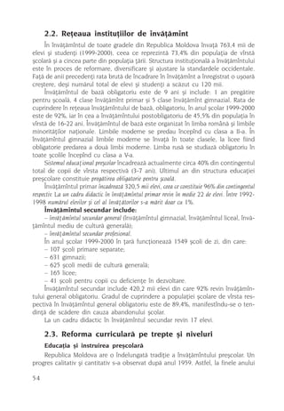2.2. Reþeaua instituþiilor de învãþãmînt
     În învãþãmîntul de toate gradele din Republica Moldova învaþã 763,4 mii de
elevi ºi studenþi (1999-2000), ceea ce reprezintã 73,4% din populaþia de vîrstã
ºcolarã ºi a cincea parte din populaþia þãrii. Structura instituþionalã a învãþãmîntului
este în proces de reformare, diversificare ºi ajustare la standardele occidentale.
Faþã de anii precedenþi rata brutã de încadrare în învãþãmînt a înregistrat o uºoarã
creºtere, deºi numãrul total de elevi ºi studenþi a scãzut cu 120 mii.
     Învãþãmîntul de bazã obligatoriu este de 9 ani ºi include: 1 an pregãtire
pentru ºcoalã, 4 clase învãþãmînt primar ºi 5 clase învãþãmînt gimnazial. Rata de
cuprindere în reþeaua învãþãmîntului de bazã, obligatoriu, în anul ºcolar 1999-2000
este de 92%, iar în cea a învãþãmîntului postobligatoriu de 45,5% din populaþia în
vîrstã de 16-22 ani. Învãþãmîntul de bazã este organizat în limba românã ºi limbile
minoritãþilor naþionale. Limbile moderne se predau începînd cu clasa a II-a. În
învãþãmîntul gimnazial limbile moderne se învaþã în toate clasele, la licee fiind
obligatorie predarea a douã limbi moderne. Limba rusã se studiazã obligatoriu în
toate ºcolile începînd cu clasa a V-a.
     Sistemul educaþional preºcolar încadreazã actualmente circa 40% din contingentul
total de copii de vîrsta respectivã (3-7 ani). Ultimul an din structura educaþiei
preºcolare constituie pregãtirea obligatorie pentru ºcoalã.
     Învãþãmîntul primar încadreazã 320,5 mii elevi, ceea ce constituie 96% din contingentul
respectiv. La un cadru didactic în învãþãmîntul primar revin în medie 22 de elevi. Între 1992-
1998 numãrul elevilor ºi cel al învãþãtorilor s-a mãrit doar cu 1%.
     Învãþãmîntul secundar include:
     – învãþãmîntul secundar general (învãþãmîntul gimnazial, învãþãmîntul liceal, învã-
þãmîntul mediu de culturã generalã);
     – învãþãmîntul secundar profesional.
     În anul ºcolar 1999-2000 în þarã funcþioneazã 1549 ºcoli de zi, din care:
     – 107 ºcoli primare separate;
     – 631 gimnazii;
     – 625 ºcoli medii de culturã generalã;
     – 165 licee;
     – 41 ºcoli pentru copii cu deficienþe în dezvoltare.
     Învãþãmîntul secundar include 420,2 mii elevi din care 92% revin învãþãmîn-
tului general obligatoriu. Gradul de cuprindere a populaþiei ºcolare de vîrsta res-
pectivã în învãþãmîntul general obligatoriu este de 89,4%, manifestîndu-se o ten-
dinþã de scãdere din cauza abandonului ºcolar.
     La un cadru didactic în învãþãmîntul secundar revin 17 elevi.

     2.3. Reforma curricularã pe trepte ºi niveluri
    Educaþia ºi instruirea preºcolarã
    Republica Moldova are o îndelungatã tradiþie a învãþãmîntului preºcolar. Un
progres calitativ ºi cantitativ s-a observat dupã anul 1959. Astfel, la finele anului

54
 