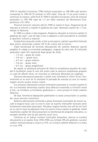 1976 în republicã funcþionau 1786 instituþii preºcolare cu 188 000 copii (pentru
comparaþie în 1945-46 25 instituþii cu 976 copii). Timp de 15 ani acest numãr a
continuat sã creascã, astfel încît în 1990 în republicã funcþionau 2322 de instituþii
preºcolare cu 336 500 copii de 1-7 ani (date statistice ale Ministerului Învã-
þãmîntului 1.01.1991).
      Procesul instructiv educativ pînã în 1990 se realiza în baza „Programei-tip de
educaþie ºi instruire a copiilor în grãdiniþa de copii” destinatã copiilor de 1-7 ani,
editatã la Moscova.
      În 1990 s-a editat o altã programã „Programa educaþiei ºi instruirii copiilor în
grãdiniþa de copii”, care de fapt a fost o adaptare a celei precedente la condiþiile
ºi specificul cultural ºi naþional.
      Învãþãmîntul preºcolar public a fost ºi este gratuit, pãrinþii suportînd cheltuieli
doar pentru alimentaþia copiilor (50 % din costul real al hranei).
      Copiii beneficiazã de serviciile educaþionale ale cadrelor didactice special
pregãtite în colegii ºi universitãþi pedagogice, angajaþi de cãtre stat. În instituþiile
preºcolare copiii sînt repartizaþi dupã grupe de vîrstã:
      – 1-3 ani – grupa de creºã;
      – 3-4 ani – grupã micã;
      – 4-5 ani – grupa mijlocie;
      – 5-6 ani – grupa mare;
      – 6-7 ani – grupa pregãtitoare.
      De regulã, se pãstreazã principiul de vîrstã la completarea grupelor de copii,
dar în localitãþile rurale în care sînt puþini copii se practicã completarea grupelor
cu copii de diferite vîrste, iar instruirea se realizeazã diferenþiat pe subgrupe.
      Sistemul educaþional preºcolar a suferit mari schimbãri în ultimii 10 ani. Eve-
nimentele ce au avut loc în societate în perioada de tranziþie au avut un impact
negativ anume asupra acestui sistem.
      S-a micºorat substanþial numãrul instituþiilor preºcolare ºi numãrul copiilor în
ele, s-a înrãutãþit alimentaþia copiilor, baza didactico-materialã s-a învechit moral
ºi fizic, iar lichidarea ºi închiderea grãdiniþelor a creat ºomajul în rîndul cadrelor
didactice.
      De fapt, fenomenul depopulãrii grãdiniþelor cu toate consecinþele s-a produs
din cauza penuriei economice.
      Reforma administrativ-teritorialã a plasat finanþarea instituþiilor de menire so-
cialã la bugetul local, care nu este în stare sã suporte cheltuielile necesare pentr
întreþinerea instituþiilor preºcolare. Totodatã, bugetul familiei este atît de mic încît
ea nu este în stare sã plãteascã chiar nici pentru hrana copiilor la grãdiniþã. Astfel
majoritatea copiilor de vîrstã preºcolarã nu beneficiazã de programe educative, cu
excepþia familiilor care îºi pot permite acest lucru.
      Continuã sã se reducã numãrul instituþiilor preºcolare, precum ºi numãrul
educatorilor ºi al copiilor. Între 1992-1998 s-au lichidat 29% din grãdiniþe, numãrul
copiilor instituþionalizaþi a scãzut cu 41%, iar numãrul cadrelor didactice s-a redus
cu circa 43%.

                                                                                     55
 