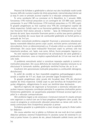 Procesul de lichidare a grãdiniþelor a afectat mai ales localitãþile rurale (unde
locuiesc 64% din numãrul copiilor de vîrstã preºcolarã), mãrind decalajul dintre sat
ºi oraº în ceea ce priveºte accesul copiilor la o educaþie corespunzãtoare.
     În urma sondajului MÎ s-a constatat cã în Republicã, la 1 ianuarie 2000,
funcþionau 1192 instituþii preºcolare cu un contingent de 123 000 copii, (pentru
comparaþie: în anul 1996 funcþionau 1774 instituþii preºcolare cu 151 093 copii).
În grupele pregãtitoare au fost cuprinºi circa 57% din contingentul copiilor de
vîrstã respectivã. Ceilalþi copii nu au frecventat grãdiniþa din diverse motive, cele
mai frecvente fiind starea precarã a familiei – lipsa de îmbrãcãminte ºi încãl-
þãminte de iarnã, lipsa resurselor financiare pentru a achita taxa pentru grãdiniþã.
În unele localitãþi din cauza lipsei de combustibil grãdiniþele se închid pentru o
perioadã de 3-6 luni.
     Rãmîne nerezolvatã problema asigurãrii financiare a procesului educaþional,
lipsesc materialele didactice pentru copii: jucãrii, rechizite pentru activitatea arti-
stico-plasticã, fono- ºi videocrestomaþii º.a. O situaþie criticã s-a creat la capitolul
alimentaþie. Din cauza lipsei mijloacelor financiare copiii nu primesc cele mai
importante produse: unt, lapte, ouã carne, brînzã, fructe proaspete, legume º.a.
     Nu este raþional organizat mecanismul de achiziþionare de cãtre grãdiniþe a
produselor alimentare, ceea ce implicã supracheltuieli de 2-3 ori mai mari de cît
cele reale.
     O problemã nerezolvatã astãzi o constituie reparaþia capitalã ºi curentã a
instituþiilor preºcolare. Din cauza deficitului de materiale reparaþia necesarã nu se
efectueazã în termenele stabilite, grãdiniþele rãmînînd închise din an în an.
     Insuficient sînt aprovizionate instituþiile preºcolare cu combustibil, detergenþi,
dezinfectanþi.
     În astfel de condiþii se face imposibilã pregãtirea psihopedagogicã pentru
ºcoalã a copiilor de 5-7 ani, dupã cum prevede Legea Învãþãmîntului.
     În grupele pregãtitoare cãtre ºcoalã sînt încadraþi doar 57% din efectivul
copiilor de vîrsta respectivã. Ceilalþi copii nu pot beneficia de învãþãmîntul pre-
ºcolar obligatoriu, obligativitatea în acest caz rãmînînd doar declarativã.
     Specificul regimului de organizare ºi funcþionare a sistemului educaþiei pre-
ºcolare impune majorarea contribuþiei pãrinþilor în acoperirea cheltuielilor pentru
întreþinerea grãdiniþelor, iar pauperizarea populaþiei limiteazã accesul egal al co-
piilor la o educaþie corespunzãtoare.
     Sînt probleme legate ºi de conþinuturi. Conþinutul instruirii în clasele primare
este organizat cu startul care are la bazã pregãtirea obligatorie cãtre ºcoalã. Din
cauzã cã programa ºi conþinuturile educaþiei preºcolare au rãmas cele vechi, nu
existã continuitate între învãþãmîntul preºcolar ºi primar.
     Închiderea grupelor ºi a grãdiniþelor a creat situaþia de ºomaj în rîndul cadre-
lor didactice.
     Din cauza salariilor mici ºi plãtite cu întîrziere de mai mult de 6 luni cadrele
didactice pãrãsesc sistemul învãþãmîntului în cãutarea sursei de existenþã în co-
merþ ºi peste hotare. Cu pãrere de rãu, pleacã îndeosebi cadrele tinere care sînt
56
 