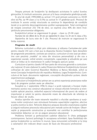 Treapta primarã de învãþãmînt îºi desfãºoarã activitatea în cadrul liceelor,
gimnaziilor, în institutii autonome, precum ºi în baza complexelor grãdiniþã-ºcoalã.
     În anul de studii 1999/2000 au activat 115 ºcoli primare autonome cu 18105
elevi (6,7%), iar 99 clase a I-a (3,5%) au activat în 17 grãdiniþe-ºcoli. Procesul de
instituire în aceste unitãþi structurale va continua în dependenþã de condiþiile
locale ºi va permite descongestionarea ºcolilor suprapopulate. Total contingentul
de treaptã constituie 232 156 de elevi, ce exprimã circa 40% din elevii învã-
þãmîntului preuniversitar obligatoriu.
     Învãþãmîntul primar se organizeazã în grupe – clase cu 25-30 copii.
     Numãrul de ore diferã de la 20 ore pe sãptãmînã în clasa I la 24 ore în clasa a IV-a.
     Sãptãmîna de lucru este de 5 zile. Procesul de instruire se organizeazã în
limba maternã.
     Programa de studii
     Reforma curricularã a sfîrºit prin elaborarea ºi editarea Curriculum-ului ºcolar
pentru clasele I-IV care a fost pus la dispoziþia fiecãrui învãþãtor. Spre deosebire
de programele precedente, centrate pe conþinut, curriculum-ul este axat pe obiec-
tive care prezintã „modele“ ce reies din structura personalitãþii ºi din cea a
experienþei sociale, vizînd sintetic cunoºtinþele, capacitãþile ºi atitudinile pe care
elevii ar trebui sã le interiorizeze în cadrul întregului parcurs ºcolar.
     Curriculum-ul pentru clasele I-IV face parte din structura generalã a curriculum-
ului naþional. El este elaborat în cadrul Proiectului Reformei Învãþãmîntului General
cofinanþat de cãtre Guvernul Republicii Moldova ºi Banca Mondialã, avînd ca
temei Concepþia învãþãmîntului din republica Moldova, Legea Învãþãmîntului, Curri-
culum-ul de bazã: documente reglatoare, concepþiile disciplinelor ºcolare, datele
experimentului pedagogic.
     Curriculum-ul învãþãmîntului primar are ca primã experienþã proiectarea noilor
tipuri de programe ºcolare axate pe obiective.
     Începînd cu 1 septembrie 1996 în clasa I a ºcolii naþionale a început imple-
mentarea acestui nou conþinut educaþional ce vizeazã efectele formative ºi even-
tualele aplicãri practice, ordonînd aspectul informaþional din punct de vedere al
importanþei ºi valorii lui pentru domeniile vizate de obiectivele de referinþã la
fiecare obiect de studiu.
     Analiza opiniilor din toate raioanele republicii a elucidat aprobarea ºi susþi-
nerea noilor conþinuturi care stimuleazã formarea capacitãþilor cognitive, afective
ºi psiho-motrice la elevi. Tehnicile didactice propuse dezvoltã creativitatea copiilor
ºi asigurã realizarea procesului educaþional prin metode active de învãþare. Obser-
vaþiile ºi propunerile constructive ºi rezonabile vor contribui la perfecþionarea
materialelor didactice ce vin sã asigure procesul educaþional.
     Problema formãrii ºi perfecþionãrii cadrelor didactice în cheia pedagogiei
contemporane, factorul psihologic în acceptarea schimbãrii, lipsa flexibilitãþii din
partea învãþãtorilor cu vechime în muncã, lipsa remunerãrii echitabile ºi la timp
a salariaþilor sînt indicate drept cauze de bazã ale blocajului profesional.

58
 
