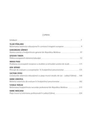CUPRINS

Introducere ............................................................................................................................ .7

VLAD PÂSLARU
Reformarea sistemului educaþional în contextul integrãrii europene ................................. 9
GHEORGHE GÎRNEÞ
Starea curentã a învãþãmîntului general din Republica Moldova ..................................... 37
ªTEFAN TIRON
Politica europeanã în domeniul educaþiei ............................................................................ 72
MIHAI PAIU
Problema recunoaºterii reciproce a studiilor ºi echivalãrii actelor de studii .................. 115
ION SPINEI
Principii de evaluare a cunoºtinþelor în învãþãmîntul preuniversitar ............................. 135
VICTOR PITEI
Conexiunile sistemului educaþional cu piaþa muncii (studiu de caz – judeþul Edineþ) .... 168
IURIE CRISTEA
Reforma sistemului de evaluare în învãþãmîntul preuniversitar ...................................... 182
VASILE NOGAI
Reformarea învãþãmîntului secundar profesional din Republica Moldova ..................... 213
IURIE MOCANU
Piaþa muncii ºi orientarea profesionalã în judeþul Edineþ .............................................. 224




                                                                                                                                         5
 