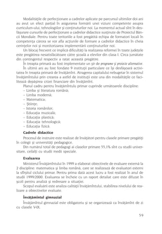 Modalitãþile de perfecþionare a cadrelor aplicate pe parcursul ultimilor doi ani
au avut un efect parþial în asigurarea formãrii unei viziuni competente asupra
curriculum-ului, tehnologiilor ºi conþinuturilor noi. La momentul actual sînt în des-
fãºurare cursurile de perfecþionare a cadrelor didactice susþinute de Proiectul Bãn-
cii Mondiale. Pentru toate teritoriile a fost pregãtitã echipa de formatori locali în
competenþa cãrora se vor afla acþiunile de formare a cadrelor didactice în cheia
cerinþelor noi ºi monitorizarea implementãrii conþinuturilor noi.
     Un blocaj frecvent ce implicã dificultãþi la realizarea reformei în toate judeþele
este pregãtirea nesatisfãcãtoare cãtre ºcoalã a elevilor din clasa I. Circa jumãtate
din contingentul respectiv a ratat aceastã pregãtire.
     În treapta primarã au fost implementate un ºir de programe ºi proiecte alternative.
     În ultimii ani au fost fondate 9 instituþii particulare ce îºi desfãºoarã activi-
tatea în treapta primarã de învãþãmînt. Atragerea capitalului nebugetar în sistemul
învãþãmîntului prin crearea a astfel de instituþii este una din modalitãþile ce faci-
liteazã depãºirea crizei financiare din învãþãmînt.
     Planul cadru pentru învãþãmîntulu primar cuprinde urmãtoarele discipline:
     – Limba ºi literatura românã;
     – Limba modernã;
     – Matematica;
     – ªtiinþe;
     – Istoria românilor;
     – Educaþia muzicalã;
     – Educaþia plasticã;
     – Educaþia tehnologicã;
     – Educaþia fizicã.
     Cadrele didactice
     Procesul de instruire este realizat de învãþãtori pentru clasele primare pregãtiþi
în colegii ºi universitãþi pedagogice.
     Din numãrul total de pedagogi ai claselor primare 55,1% sînt cu studii univer-
sitare, ceilalþi cu studii medii speciale.
     Evaluarea
     Ministerul Învãþãmîntului în 1999 a elaborat obiectivele de evaluare externã la
2 discipline: matematica ºi limba românã, care se realizeazã de evaluatori externi
la sfîrºitul ciclului primar. Pentru prima datã acest lucru a fost realizat în anul de
studii 1999/2000. Evaluarea se încheie cu un raport detaliat care este difuzat în
ºcoli pentru analizã ºi redresare a situaþiei.
     Scopul evaluãrii este analiza calitãþii învãþãmîntului, stabilirea nivelului de rea-
lizare a obiectivelor evaluate.
    Învãþãmîntul gimnazial
    Învãþãmîntul gimnazial este obligatoriu ºi se organizeazã ca învãþãmînt de zi
cu clasele V-IX.

                                                                                      59
 