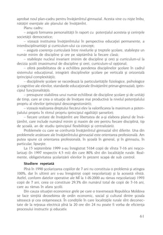 aprobat noul plan-cadru pentru învãþãmîntul gimnazial. Acesta vine cu niºte îmbu-
nãtãþiri esenþiale ale planului de învãþãmînt.
     Planu cadru:
     – asigurã formarea personalitãþii în raport cu potenþialul acesteia ºi cerinþele
societãþii democratice;
     – vizeazã instituirea învãþãmîntului în perspectiva educaþiei permanente, a
interdisciplinaritãþii ºi curriculum-ului ca concept;
     – asigurã coerenþa curricularã între nivelurile ºi treptele ºcolare, stabileºte un
numãr minim de discipline ºi ore pe sãptãmînã la fiecare clasã;
     – stabileºte nucleul invariant (minim de discipline ºi ore) ºi curriculum-ul la
decizia ºcolii (maximumul de discipline ºi ore), curriculum-ul opþional;
     – oferã posibilitatea de a echilibra ponderea disciplinelor ºcolare în cadrul
sistemului educaþional, integrãrii disciplinelor ºcolare pe verticalã ºi orizontalã
(principiul complexitãþii);
     – disciplinele ºcolare se racordeazã la particularitãþile fiziologice, psihologice
ºi cognitive ale elevilor, standarde educaþionale (învãþãmînt primar-gimnazial), (prin-
cipiul funcþionalitãþii);
     – presupune stabilirea unui numãr echilibrat de discipline ºcolare ºi de unitãþi
de timp, care ar crea o situaþie de învãþare mai productivã la nivelul potenþialului
propriu al elevilor (principiul descongestionãrii);
     – vizeazã realizarea dreptului fiecãrui elev la valorificarea la maximum a poten-
þialului propriu în ritmul propriu (principiul egalitãþii ºanselor);
     – fiecare unitate de învãþãmînt are libertatea de a-ºi elabora planul de învã-
þãmînt, care include numãrul minim ºi maxim de ore pentru fiecare disciplinã, tip
de ºcoalã, an de studiu (principiul flexibilitãþii ºi centralizãrii).
     Problemele cu care se confruntã învãþãmîntul gimnazial sînt diferite. Una din
problemele arzãtoare ale învãþãmîntului gimnazial este orientarea profesionalã. Am
putea spune cã orientarea profesionalã, în ºcoalã în general, ºi în gimnaziu, în
particular, lipseºte.
     La 15 septembrie 1999 s-au înregistrat 5164 copii de vîrsta 7-16 ani neºco-
larizaþi (în 1997 respectiv 4,5 mii) din care 80% sînt din localitãþile rurale. Real-
mente, obligativitatea ºcolarizãrii elevilor în prezent scapã de sub control.
     Studiere repetatã
     Pînã în 1990 ºcolarizarea copiilor de 7 ani nu constituia o problemã ºi atingea
100%, dar în ultimii ani s-au înregistrat copii neºcolarizaþi ºi la aceastã vîrstã.
Astfel, conform datelor operative ale MÎ la 1-IX-2000 au rãmas neºcolarizaþi 1993
copii de 7 ani, ceea ce constituie 29,3% din numãrul total de copii de 7-16 ani,
care au rãmas în afara ºcolii.
     Din cauza situaþiei economice grele pe care o traverseazã Republica Moldova
se face simþitã deosebirea de ordin economic, social ºi cultural dintre ºcoala
sãteascã ºi cea orãºeneascã. În condiþiile în care localitãþile rurale sînt deconec-
tate de la reþeaua electricã pînã la 20 ore din 24 nu poate fi vorba de eficienþa
procesului instructiv ºi educativ.
                                                                                   61
 