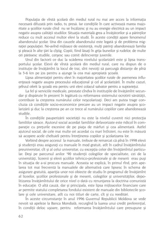 Populaþia de vîrstã ºcolarã din mediul rural nu mai are acces la informaþia
necesarã difuzatã prin radio, tv, presã. Iar condiþiile în care activeazã marea majo-
ritate a ºcolilor rurale cînd nu se încãlzesc ºi nu au energie electricã au un impact
negativ asupra calitãþii studiilor. Situaþia materialã grea a învãþãtorilor ºi a pãrinþilor
reduce cu mult accesul multor elevi la studii. În aceste condiþii apare fenomenul
abandonului ºcolar. Una din cauzele abandonului este legatã ºi de problema mig-
raþiei populaþiei. Ne-avînd mijloace de existenþã, mulþi pãrinþi abandoneazã familia
ºi pleacã în alte þãri la cîºtig. Copiii, fiind lãsaþi în grija buneilor ºi rudelor, de multe
ori pãrãsesc studiile, cerºesc sau comit delincvenþe juvenile.
      Unul din factorii ce duc la scãderea nivelului ºcolarizãrii este ºi lipsa trans-
portului ºcolar. Elevii de vîrstã ºcolarã din mediul rural, care nu dispun de o
instituþie de învãþãmînt la locul de trai, sînt nevoiþi sã parcurgã distanþe de pînã
la 5-6 km pe jos pentru a ajunge la cea mai apropiatã ºcoalã.
      Lipsa alimentaþiei pentru elevi în majoritatea ºcolilor rurale de asemenea influ-
enþeazã negativ asupra procesului educaþional ºi cel al ºcolarizãrii. În multe cazuri,
prînzul oferit la ºcoalã era pentru unii elevi colacul salvator pentru a supravieþui.
      La fel ºi serviciile medicale, prestate cîndva în instituþiile de învãþãmînt secun-
dar ºi dispãrute în prezent în legãturã cu reformarea sistemului ocrotirii sãnãtãþii,
contribuie la creºterea numãrului celor neºcolarizaþi. Deci am putea trage con-
cluzia cã condiþiile socio-economice precare au un impact negativ asupra ºco-
larizãrii ºi duc la creºterea pe an ce trece al numãrului copiilor care abandoneazã
studiile.
      În condiþiile pauperizãrii societãþii nu este la nivelul cuvenit nici protecþia
familiilor sãrace. Ajutorul social acordat familiilor defavorizate este ridicol în com-
paraþie cu preþurile excesive de pe piaþa de mãrfuri ºi cea alimentarã. Astfel
ajutorul social, de cele mai multe ori acordat cu mari întîrzieri, nu este în mãsurã
sã acopere acele cheltuieli pentru întreþinerea copiilor ºi ºcolarizarea lor.
      Vorbind despre accesul la manuale, trebuie de remarcat cã pînã în 1998 elevii
ºi studenþii erau asiguraþi cu manuale în mod gratuit, atît în cadrul învãþãmîntului
preuniversitar, cît ºi al celui universitar, cu excepþia celor din învãþãmîntul particu-
                                   ,
lar. Deºi pe parcursul anilor 90 studenþii colegiilor de specialitate, cei de la
universitãþi, liceenii ºi elevii ºcolilor tehnico-profesionale ºi de meserii erau puºi
în situaþia de a-si procura manuale. Aceasta se explicã, în primul rînd, prin ape-
larea tot mai frecventã la manualele de alternativã care lipsesc în schema de
asigurare gratuitã, apariþia unor noi obiecte de studiu în programul de învãþãmînt
al liceelor, ºcolilor profesionale ºi de meserii, colegiilor ºi universitãþilor, depo-
litizarea învãþãmîntului de orice nivel o datã cu renunþarea la doctrina comunistã
în educaþie. O altã cauzã, dar ºi principala, este lipsa mijloacelor financiare care
ar permite statului completarea fondului existent de manuale din bibliotecile ºco-
lare ºi cele universitare, atît cu noi titluri de carte, cît ºi cu reeditãri.
      În aceste circumstanþe în anul 1996 Guvernul Republicii Moldova se vede
nevoit sã apeleze la Banca Mondialã, recurgînd la luarea unui credit preferenþial,
în condiþii deloc uºoare, pentru reformarea învãþãmîntului care presupune ºi

62
 