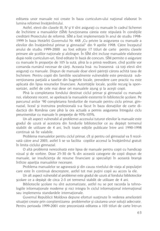 editarea unor manuale noi create în baza curriculum-ului naþional elaborat în
lumina reformei învãþãmîntului.
      Astfel, elevii din clasele III, IV ºi V sînt asiguraþi cu manuale în cadrul Schemei
de închiriere a manualelor (SÎM) funcþionarea cãreia este stipulatã în condiþiile
creditãrii Proiectului de reformã. SÎM a fost implementatã în anul de studiu 1998-
1999 în baza Hotãrîrii Guvernului Nr. 448 „Cu privire la asigurarea cu manuale a
elevilor din învãþãmîntul primar ºi gimnazial“ din 9 aprilie 1998. Cãtre începutul
anului de studiu 1999-2000 au fost editate 17 titluri de carte pentru clasele
primare ale ºcolilor naþionale ºi alolingve. În SÎM sînt incluse manualele elaborate
dupã noile curriculum-uri, fiind editate în bazã de concurs. SÎM permite o asigurare
cu manuale în proporþie de 105 la sutã, pînã la o primã reeditare, cînd ºcolile vor
comanda numãrul necesar de cãrþi. Aceasta însã nu înseamnã cã toþi elevii sînt
asiguraþi cu manuale. Dispun de manuale doar elevii pãrinþii cãrora achitã taxa de
închiriere. Pentru copiii din familiile socialmente vulnerabile este prevãzutã sub-
venþionarea parþialã a taxelor din bugetele locale, prevedere care practic nu este
aplicatã din lipsa resurselor financiare. Autoritãþile locale, ºcolile recurg la spon-
sorizãri, astfel de cele mai dese ori manualele ajung ºi la aceºti copii.
      Pînã la completarea fondului destinat ciclul primar ºi gimnazial cu manuale
noi, elaborate recent, se apeleazã la manualele existente în bibliotecile ºcolare. Pe
                    ,
parcursul anilor 90 completarea fondurilor de manuale pentru ciclu primar, gim-
nazial, liceal ºi instruirea profesionalã s-a fãcut în baza donaþiilor de carte di-
dacticã din România care pînã la ora actualã a permis asigurarea întregului ciclu
preuniversitar cu manuale în proporþie de 93%-105%.
      Un alt aspect vulnerabil al problemei accesului tuturor elevilor la manuale este
gradul de uzurã al acestora din fondurile bibliotecilor ce au depãºit termenul
stabilit de utilizare de 4 ani, încît toate ediþiile publicate între anii 1990-1998
continuã sã fie valabile.
      Problema manualelor pentru ciclul primar, cît ºi pentru cel gimnazial va fi rezol-
vatã cãtre anul 2003, astfel li se va facilita copiilor accesul la învãþãmîntul gratuit
în limita ciclului gimnazial.
      O altã problemã nerezolvatã este lipsa de manuale pentru copii cu handicap
vizual ºi de vorbire. Doar 25-30 de % din aceastã categorie de copii dispun de
manuale, iar insuficienþa de resurse financiare ºi specialiºti în aceastã branºã
întîrzie apariþia manualelor necesare.
      Problema manualelor se agraveazã ºi din cauza nivelului de viaþa al populaþiei
care este în continuã descreºtere, astfel tot mai puþini copii au acces la ele.
      Un alt aspect vulnerabil al problemei este gradul de uzurã al fondului bibliotecilor
ºcolare ce a depãºit de circa 2-3 ori termenul stabilit de utilizare de 4 ani.
      Bibliotecile ºcolare nu sînt automatizate, astfel nu se pot racorda la tehno-
logiile informaþionale moderne ºi nici integra în ciclul informaþional internaþional
sau implementa standardele internaþionale.
      Guvernul Republicii Moldova depune eforturi susþinute în vederea ameliorãrii
situaþiei create prin conºtientizarea problemelor ºi cãutarea unor soluþii adecvate.
Pentru perioada 1999-2001 este preconizatã editarea a 103 titluri de carte într-un
                                                                                      63
 