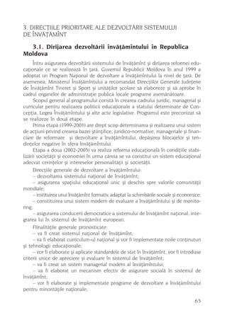 3. DIRECÞIILE PRIORITARE ALE DEZVOLTÃRII SISTEMULUI
DE ÎNVÃÞÃMÎNT
  3.1. Dirijarea dezvoltãrii învãþãmîntului în Republica
Moldova
      Întru asigurarea dezvoltãrii sistemului de învãþãmînt ºi dirijarea reformei edu-
caþionale ce se realizeazã în þarã, Guvernul Republicii Moldova în anul 1999 a
adoptat un Program Naþional de dezvoltare a învãþãmîntului la nivel de þarã. De
asemenea, Ministerul Învãþãmîntului a recomandat Direcþiilor Generale Judeþene
de Învãþãmînt Tineret ºi Sport ºi unitãþilor ºcolare sã elaboreze ºi sã aprobe în
cadrul organelor de administraþie publicã locale programe asemãnãtoare.
      Scopul general al programului constã în crearea cadrului juridic, managerial ºi
curricular pentru realizarea politicii educaþionale a statului determinate de Con-
cepþia, Legea Învãþãmîntului ºi alte acte legislative. Programul este preconizat sã
se realizeze în douã etape.
      Prima etapã (1999-2001) are drept scop determinarea ºi realizarea unui sistem
de acþiuni privind crearea bazei ºtiinþifice, juridico-normative, manageriale ºi finan-
ciare de reformare ºi dezvoltare a învãþãmîntului, depãºirea blocajelor ºi ten-
dinþelor negative în sfera învãþãmîntului.
      Etapa a doua (2002-2005) va realiza reforma educaþionalã în condiþiile stabi-
lizãrii societãþii ºi economiei în urma cãreia se va constitui un sistem educaþional
adecvat cerinþelor ºi intereselor personalitãþii ºi societãþii.
      Direcþiile generale de dezvoltare a învãþãmîntului:
      – dezvoltarea sistemului naþional de învãþãmînt;
      – asigurarea spaþiului educaþional unic ºi deschis spre valorile comunitãþii
mondiale;
      – instituirea unui învãþãmînt formativ, adaptat la schimbãrile sociale ºi economice;
      – constituirea unui sistem modern de evaluare a învãþãmîntului ºi de monito-
ring;
      – asigurarea conducerii democratice a sistemului de învãþãmînt naþional, inte-
grarea lui în sistemul de învãþãmînt european.
      FIinalitãþile generale pronosticate:
      – va fi creat sistemul naþional de învãþãmînt;
      – va fi elaborat curriculum-ul naþional ºi vor fi implementate noile conþinuturi
ºi tehnologii educaþionale;
      – vor fi elaborate ºi aplicate standardele de stat în învãþãmînt, vor fi introduse
criterii unice de apreciere ºi evaluare în sistemul de învãþãmînt;
      – va fi creat un sistem managerial modern al învãþãmîntului;
      – va fi elaborat un mecanism efectiv de asigurare socialã în sistemul de
învãþãmînt;
      – vor fi elaborate ºi implementate programe de dezvoltare a învãþãmîntului
pentru minoritãþile naþionale;

                                                                                      65
 