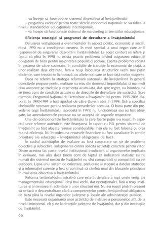 – va începe sã funcþioneze sistemul diversificat al învãþãmîntului;
     – pregãtirea cadrelor pentru toate sferele economiei naþionale se va ridica la
nivelul standardelor educaþionale internaþionale;
     – va începe sã funcþioneze sistemul de marcketing al serviciilor educaþionale.
     Eficienþa strategiei ºi programei de dezvoltare a învãþãmîntului
     Derularea vertiginoasã a evenimentelor în aspect politic, economic ºi social,
dupã 1990 nu a condiþionat crearea, în mod special, a unui organ care ar fi
responsabil de asigurarea dezvoltãrii învãþãmîntului. La acest context se referã ºi
faptul cã pînã în 1990 nu exista practic problema privind asigurarea educaþiei
obligatorii de bazã pentru majoritatea populaþiei ºcolare. Esenþa problemei constã
în cedarea de cãtre societate, în condiþiile de tranziþie la economia de piaþã, a
unor realizãri deja obþinute, fãrã a reuºi înlocuirea structurilor vechi mai puþin
eficiente, care treptat se lichideazã, cu altele noi, care ar face faþã noilor exigenþe.
     Dacã ne referim la strategia reformãrii sistemului de învãþãmînmt în general
obiectivele propuse pentru realizare nu erau din domeniul imposibilului, ci mai mult
erau ancorate pe tradiþiile ºi experienþa acumulatã, dar, spre regret, nu întotdeauna
se þinea cont de condiþiile actuale ºi de direcþiile de dezvoltare ale societãþii. Spre
exemplu, Programul Naþional de Dezvoltare a Învãþãmîntului pentru 1995-2005 ela-
borat în 1993-1994 a fost aprobat de cãtre Guvern abia în 1999, fãrã a specifica
cheltuielile necesare pentru realizarea prevederilor acestuia. O bunã parte din pre-
vederile Legii Învãþãmîntului (aprobatã în 1995) nu funcþioneazã sau au fost abro-
gate, iar amendamentele propuse nu se acceptã de organele respective.
     Una din componentele învãþãmîntului la care foarte puþin s-a reuºit, în aspe-
ctul unor reforme autentice, este finanþarea. În raport cu PIB, pentru sistemul de
învãþãmînt au fost alocate resurse considerabile, însã ele au fost folosite cu prea
puþinã eficienþã. Nu întotdeauna resursele financiare au fost canalizate în zonele
prioritare ale educaþiei – învãþãmîntul obligatoriu de bazã.
     În cadrul activitãþilor de evaluare au fost constatate un ºir de probleme
obiective ºi subiective, soluþionarea cãrora solicitã activitãþi concrete pentru viitor.
Dintre acestea fac parte nivelul instituþional insuficient al organismelor implicate
în evaluare, mai ales dacã þinem cont de faptul cã indicatorii statistici (ºi nu
numai) din sistemul nostru de învãþãmînt nu sînt comparabili ºi compatibili cu cei
europeni. Lipsa unui sistem de colectare, prelucrare ºi stocare a datelor statistice
ºi a informaþiei curente a fost ºi continuã sã rãmînã unul din blocajele principale
în evaluarea obiectivã a învãþãmîntului.
     Reforma teritorial-administrativã care este în derulare a rupt unele verigi ale
managementului educaþional (deºi mai vechi, dar operaþionale), fãrã a reuºi insti-
tuirea ºi antrenarea în activitate a unor structuri noi. Nu s-a reuºit pînã în prezent
sã se facã o descentralizare clarã a competenþelor pentru învãþãmîntul obligatoriu
de bazã pînã la nivelul organelor judeþene ºi locale ale administraþiei publice.
     Este necesarã organizarea unor activitãþi de instruire a persoanelor, atît de la
nivelul ministerial, cît ºi de la direcþiile judeþene de învãþãmînt, dar ºi din instituþiile
de învãþãmînt.
66
 
