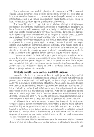 Pentru asigurarea unei evaluãri obiective ºi permanente a EPT e necesarã
crearea la nivel naþional a unui Consiliu coordonator, precum ºi a unui grup de
lucru care va realiza, în comun cu organele locale, evaluarea în teritorii, va acumula
informaþia necesarã ºi va elabora documentul în cauzã. Pentru aceasta, grupul de
lucru va trebui asigurat cu spaþiul ºi echipamentul necesare.
      Una din problemele de perspectivã este sensibilizarea întregii societãþi asupra
problemelor învãþãmîntului în general ºi, în special, a învãþãmîntului obligatoriu de
bazã. Pentru aceasta sînt necesare un ºir de activitãþi de mediatizare a problemelor,
fapt ce va solicita implicarea tuturor serviciilor mass-media, dar ºi folosirea la maxi-
mum a posibilitãþilor actuale ale sistemului de învãþãmînt – cadrele didactice, elevii,
presa pedagogicã, reþeaua informaticã a sistemului de învãþãmînt etc.
      Atingerea obiectivelor educaþionale este funcþie de parametrii care vor fi atinºi
în aspectul de echitate ºi ºanse egale de acces, calitatea învãþãmîntului, orga-
nizarea unui învãþãmînt democratic, deschis ºi flexibil, unde fiecare poate sã-ºi
dezvolte la maxim capacitãþile personale. Un învãþãmînt este bun ºi eficient dacã
filierele ºi nivelurile de educaþie pe carte le oferã în toatã diversitatea sa sînt în
stare sã acopere toate opþiunile elevilor pentru a asigura succesul fiecãruia.
      Crearea unui sistem de învãþãmînt participativ, atragerea surselor extrabu-
getare de finanþare, sporirea responsabilitãþii comunitãþilor locale sînt doar unele
din soluþiile posibile pentru asigurarea unei echitãþi sociale. Este foarte impor-
tant ca statul sã determine zonele prioritare de educaþie ºi sã foloseascã bugetul
pentru lichidarea deosebirilor (care azi sînt în creºtere) culturale, economice
dintre populaþia urbanã ºi cea ruralã.
     Conºtiinþa socialã, voinþa politicã, posibilitãþi naþionale
     La nivelul celor trei componente de bazã (conºtiinþa socialã, voinþa politicã
ºi posibilitãþile naþionale) societatea noastrã urmeazã sã depunã mari eforturi ºi se
pare cã pentru o perioadã mai îndelungatã, pentru a atinge, cel puþin, nivelul
       ,
anilor 90 în asigurarea învãþãmîntului obligatoriu. Astãzi, unele probleme de ordin
economic ce determinã direct existenþa ºi dezvoltarea societãþii noastre au intrat
într-o crizã atît de profundã încît soluþionarea lor eclipseazã problemele din secto-
rul social în general ºi al învãþãmîntului în special. Atîta timp cît economia nu este
relansatã, cînd în piaþa muncii sînt suficiente forþe de muncã de o calificare destul
de înaltã, aceasta din urmã nu va solicita sistemului de învãþãmînt eforturi, dar ºi
acorda sprijin în educaþia ºi pregãtirea unei noi generaþii de cadre calificate.
     Avînd în vederea sporirea importanþei ºi a necesitãþii educaþiei de bazã, astãzi
conºtiinþa socialã este în schimbare cantitativã pozitivã ºi tot mai multe persoane
manifestã îngrijorare ºi interes pentru acest nivel de instruire. Se constatã, cu
încetul, o schimbare a mentalitãþii pãrinþilor privind nivelul ºi calitatea instruirii
odraslelor lor. Pãrinþii, chiar ºi din veniturile lor adesea foarte mici, încearcã din
rãsputeri sã acopere tot mai multe cheltuieli pentru a oferi un nivel ºi o calitatea
cît mai superioarã de educaþie copiilor.
     În situaþia foarte dificilã a economiei care e în permanent declin, Guvernul
depune eforturi considerabile pentru a asigura atingerea obiectivelor educaþionale.
                                                                                     67
 