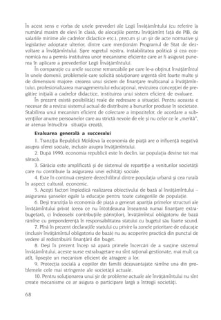 În acest sens e vorba de unele prevederi ale Legii Învãþãmîntului (cu referire la
numãrul maxim de elevi în clasã, de alocaþiile pentru învãþãmînt faþã de PIB, de
salariile minime ale cadrelor didactice etc.), precum ºi un ºir de acte normative ºi
legislative adoptate ulterior, dintre care menþionãm Programul de Stat de dez-
voltare a învãþãmîntului. Spre regretul nostru, instabilitatea politicã ºi cea eco-
nomicã nu a permis instituirea unor mecanisme eficiente care ar fi asigurat pune-
rea în aplicare a prevederilor Legii Învãþãmîntului.
     În comparaþie cu unele succese remarcabile pe care le-a obþinut învãþãmîntul
în unele domenii, problemele care solicitã soluþionare urgentã sînt foarte multe ºi
de dimensiuni majore: crearea unui sistem de finanþare multicanal a învãþãmîn-
tului, profesionalizarea managementului educaþional, revizuirea concepþiei de pre-
gãtire iniþialã a cadrelor didactice, instituirea unui sistem eficient de evaluare.
     În prezent existã posibilitãþi reale de redresare a situaþiei. Pentru aceasta e
necesar de a revizui sistemul actual de distribuire a bunurilor produse în societate.
Stabilirea unui mecanism eficient de colectare a impozitelor, de acordare a sub-
venþiilor anume persoanelor care au strictã nevoie de ele ºi nu celor ce le „meritã”,
ar atenua întrucîtva situaþia creatã.
      Evaluarea generalã a succesului
      1. Tranziþia Republicii Moldova la economia de piaþã are o influenþã negativã
asupra sferei sociale, inclusiv asupra învãþãmîntului.
      2. Dupã 1990, economia republicii este în declin, iar populaþia devine tot mai
sãracã.
      3. Sãrãcia este amplificatã ºi de sistemul de repartiþie a veniturilor societãþii
care nu contribuie la asigurarea unei echitãþi sociale.
      4. Este în continuã creºtere dezechilibrul dintre populaþia urbanã ºi cea ruralã
în aspect cultural, economic.
      5. Aceºti factori împiedicã realizarea obiectivului de bazã al învãþãmîntului –
asigurarea ºanselor egale la educaþie pentru toate categoriile de populaþie.
      6. Deºi tranziþia la economia de piaþã a generat apariþia primelor structuri ale
învãþãmîntului privat (ceea ce nu întotdeauna înseamnã numai finanþare extra-
bugetarã, ci îndeosebi contribuþiile pãrinþilor), învãþãmîntul obligatoriu de bazã
rãmîne cu preponderenþã în responsabilitatea statului cu bugetul sãu foarte scund.
      7. Pînã în prezent declaraþiile statului cu privire la zonele prioritare de educaþie
(inclusiv învãþãmîntul obligatoriu de bazã) nu au acoperire practicã din punctul de
vedere al redistribuirii finanþãrii din buget.
      8. Deºi în prezent încep sã aparã primele încercãri de a susþine sistemul
învãþãmîntului, aceste surse extrabugetare nu sînt raþional gestionate, mai mult ca
atît, lipseºte un mecanism eficient de atragere a lor.
      9. Protecþia socialã a copiilor din familii dezavantajate rãmîne una din pro-
blemele cele mai stringente ale societãþii actuale.
      10. Pentru soluþionarea unui ºir de probleme actuale ale învãþãmîntului nu sînt
create mecanisme ce ar asigura o participare largã a întregii societãþi.

68
 