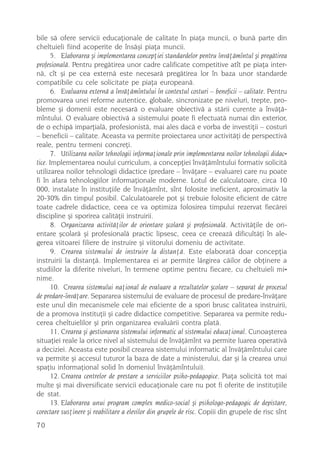bile sã ofere servicii educaþionale de calitate în piaþa muncii, o bunã parte din
cheltuieli fiind acoperite de însãºi piaþa muncii.
       5. Elaborarea ºi implementarea concepþiei standardelor pentru învãþãmîntul ºi pregãtirea
profesionalã. Pentru pregãtirea unor cadre calificate competitive atît pe piaþa inter-
nã, cît ºi pe cea externã este necesarã pregãtirea lor în baza unor standarde
compatibile cu cele solicitate pe piaþa europeanã.
       6. Evaluarea externã a învãþãmîntului în contextul costuri – beneficii – calitate. Pentru
promovarea unei reforme autentice, globale, sincronizate pe niveluri, trepte, pro-
bleme ºi domenii este necesarã o evaluare obiectivã a stãrii curente a învãþã-
mîntului. O evaluare obiectivã a sistemului poate fi efectuatã numai din exterior,
de o echipã imparþialã, profesionistã, mai ales dacã e vorba de investiþii – costuri
– beneficii – calitate. Aceasta va permite proiectarea unor activitãþi de perspectivã
reale, pentru termeni concreþi.
       7. Utilizarea noilor tehnologii informaþionale prin implementarea noilor tehnologii didac-
tice. Implementarea noului curriculum, a concepþiei învãþãmîntului formativ solicitã
utilizarea noilor tehnologii didactice (predare – învãþare – evaluare) care nu poate
fi în afara tehnologiilor informaþionale moderne. Lotul de calculatoare, circa 10
000, instalate în instituþiile de învãþãmînt, sînt folosite ineficient, aproximativ la
20-30% din timpul posibil. Calculatoarele pot ºi trebuie folosite eficient de cãtre
toate cadrele didactice, ceea ce va optimiza folosirea timpului rezervat fiecãrei
discipline ºi sporirea calitãþii instruirii.
       8. Organizarea activitãþilor de orientare ºcolarã ºi profesionalã. Activitãþile de ori-
entare ºcolarã ºi profesionalã practic lipsesc, ceea ce creeazã dificultãþi în ale-
gerea viitoarei filiere de instruire ºi viitorului domeniu de activitate.
       9. Crearea sistemului de instruire la distanþã. Este elaboratã doar concepþia
instruirii la distanþã. Implementarea ei ar permite lãrgirea cãilor de obþinere a
studiilor la diferite niveluri, în termene optime pentru fiecare, cu cheltuieli mi-
nime.
       10. Crearea sistemului naþional de evaluare a rezultatelor ºcolare – separat de procesul
de predare-învãþare. Separarea sistemului de evaluare de procesul de predare-învãþare
este unul din mecanismele cele mai eficiente de a spori brusc calitatea instruirii,
de a promova instituþii ºi cadre didactice competitive. Separarea va permite redu-
cerea cheltuielilor ºi prin organizarea evaluãrii contra platã.
       11. Crearea ºi gestionarea sistemului informatic al sistemului educaþional. Cunoaºterea
situaþiei reale la orice nivel al sistemului de învãþãmînt va permite luarea operativã
a deciziei. Aceasta este posibil crearea sistemului informatic al învãþãmîntului care
va permite ºi accesul tuturor la baza de date a ministerului, dar ºi la crearea unui
spaþiu informaþional solid în domeniul învãþãmîntului).
       12. Crearea centrelor de prestare a serviciilor psiho-pedagogice. Piaþa solicitã tot mai
multe ºi mai diversificate servicii educaþionale care nu pot fi oferite de instituþiile
de stat.
       13. Elaborarea unui program complex medico-social ºi psihologo-pedagogic de depistare,
corectare susþinere ºi reabilitare a elevilor din grupele de risc. Copiii din grupele de risc sînt
70
 