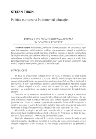 ªTEFAN TIRON

Politica europeanã în domeniul educaþiei




                 PARTEA 1. POLITICA EUROPEANÃ ACTUALÃ
                         ÎN DOMENIUL EDUCAÞIEI
      Termeni-cheie: mondializare, globalizare, internaþionalizare, noi tehnologii de infor-
mare ºi de comunicare, politici educative, probleme, reforme educative, educaþie în spiritul cetã-
þeniei democratice, coeziune socialã, eºec ºcolar, abandonul prematur al studiilor, nefrecventarea
instituþiilor educative, calitatea învãþãmîntului ºi norme de calitate, evaluarea învãþãmîntului,
autoevaluarea instituþiilor educative, echitatea ºi egalitatea de ºanse, accesul la studii, învã-
þãmînt pe tot parcursul vieþii, diversificarea studiilor, cicluri scurte de formare, competenþe, piaþa
muncii, cooperare internaþionalã, proiecte, Consiliul Europei.


INTRODUCERE
     O datã cu proclamarea independentei în 1991, în Moldova au fost iniþiate
transformãri politice, economice ºi sociale radicale, orientate spre edificarea unei
economii de piaþã bazate pe proprietatea privatã ºi publicã, pe libera iniþiativã ºi
concurenþã. În 1994 Parlamentul a adoptat Constituþia Republicii Moldova, în care
este consfinþit dreptul la studii pentru toþi cetãþenii, fãrã vreo îngrãdire sau dis-
criminare, iar invãþãmîntul este declarat laic ºi gratuit în instituþiile de stat de toate
gradele.
     Tranziþia de la economia centralizatã la economia de piaþã a determinat
necesitatea schimbãrii politicii educaþionale a tînãrului stat independent. Ca sar-
cinã principalã a fost înaintatã edificarea unui sistem educativ naþional, modern
ºi democratic, bazat pe valorile naþionale ºi universale. Sistemul de învãþãmînt a
intrat în faza unor reforme democratice, avînd la baza noile priincipii ale educaþiei,
formulate în Legea Învãþãmîntului adoptatã de cãtre Parlament în 1995.
     Orientãrile strategice ale reformei educaþionale ºi, în special, strategia im-
plementãrii Legii Învãþãmîntului au fost reflectate în Programul de Stat de Dez-
voltare a Învãþãmîntului (1999-2005) aprobat de Guvern.
     Unul din obiectivele reformei îl constiuie integrarea sistemului educaþional
naþional în spaþiul educaþional european ºi mondial. La momentul formulãrii acestui
obiectiv integrarea a fost inþeleasã ca un proces cvasiunilateral de preluare ºi
72
 