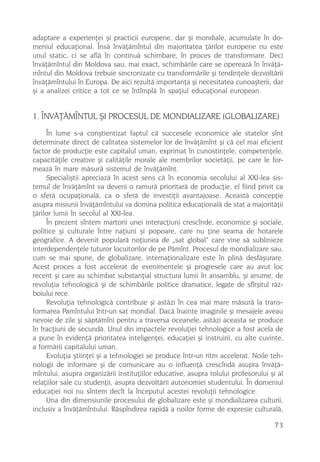 adaptare a experienþei ºi practicii europene, dar ºi mondiale, acumulate în do-
meniul educaþional. Însã învãþãmîntul din majoritatea þãrilor europene nu este
unul static, ci se aflã în continuã schimbare, în proces de transformare. Deci
învãþãmîntul din Moldova sau, mai exact, schimbãrile care se opereazã în învãþã-
mîntul din Moldova trebuie sincronizate cu transformãrile ºi tendinþele dezvoltãrii
învãþãmîntului în Europa. De aici rezultã importanþa ºi necesitatea cunoaºterii, dar
ºi a analizei critice a tot ce se întîmplã în spaþiul educaþional european.


1. ÎNVÃÞÃMÎNTUL ªI PROCESUL DE MONDIALIZARE (GLOBALIZARE)
     În lume s-a conºtientizat faptul cã succesele economice ale statelor sînt
determinate direct de calitatea sistemelor lor de învãþãmînt ºi cã cel mai eficient
factor de producþie este capitalul uman, exprimat în cunostinþele, competenþele,
capacitãþile creative ºi calitãþile morale ale membrilor societãþii, pe care le for-
meazã în mare mãsurã sistemul de învãþãmînt.
     Specialiºtii apreciazã în acest sens cã în economia secolului al XXI-lea sis-
temul de învãþãmînt va deveni o ramurã prioritarã de producþie, el fiind privit ca
o sferã ocupaþionalã, ca o sferã de investiþii avantajoase. Aceastã concepþie
asupra misiunii învãþãmîntului va domina politica educaþionalã de stat a majoritãþii
þãrilor lumii în secolul al XXI-lea.
     În prezent sîntem martorii unei interacþiuni crescînde, economice ºi sociale,
politice ºi culturale între naþiuni ºi popoare, care nu þine seama de hotarele
geografice. A devenit popularã noþiunea de „sat global“ care vine sã sublinieze
interdependenþele tuturor locuitorilor de pe Pãmînt. Procesul de mondializare sau,
cum se mai spune, de globalizare, internaþionalizare este în plinã desfãºurare.
Acest proces a fost accelerat de evenimentele ºi progresele care au avut loc
recent ºi care au schimbat substanþial structura lumii în ansamblu, ºi anume, de
revoluþia tehnologicã ºi de schimbãrile politice dramatice, legate de sfîrºitul rãz-
boiului rece.
     Revoluþia tehnologicã contribuie ºi astãzi în cea mai mare mãsurã la trans-
formarea Pamîntului într-un sat mondial. Dacã înainte imaginile ºi mesajele aveau
nevoie de zile ºi sãptãmîni pentru a traversa oceanele, astãzi aceasta se produce
în fracþiuni de secundã. Unul din impactele revoluþiei tehnologice a fost acela de
a pune în evidenþã prioritatea inteligenþei, educaþiei ºi instruirii, cu alte cuvinte,
a formãrii capitalului uman.
     Evoluþia ºtiinþei ºi a tehnologiei se produce într-un ritm accelerat. Noile teh-
nologii de informare ºi de comunicare au o influenþã crescîndã asupra învãþã-
mîntului, asupra organizãrii instituþiilor educative, asupra rolului profesorului ºi al
relaþiilor sale cu studenþii, asupra dezvoltãrii autonomiei studentului. În domeniul
educaþiei noi nu sîntem decît la începutul acestei revoluþii tehnologice.
     Una din dimensiunile procesului de globalizare este ºi mondializarea culturii,
inclusiv a învãþãmîntului. Rãspîndirea rapidã a noilor forme de expresie culturalã,

                                                                                    73
 