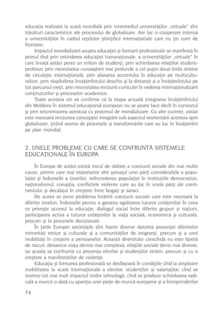 educaþia realizatã la scarã mondialã prin intermediul universtãþilor „virtuale“ sînt
trãsãturi caracteristice ale procesului de globalizare. Are loc o cooperare intensã
a universitãþilor în cadrul reþelelor ºtiinþifice internaþionale care nu þin cont de
frontiere.
     Impactul mondializãrii asupra educaþiei ºi formãrii profesionale se manifestã în
primul rînd prin extinderea educaþiei transnaþionale, a universitãþilor „virtuale“ în
care învaþã astãzi peste un milion de studenþi, prin schimbarea relaþiilor student-
profesor, prin necesitatea cunoaºterii mai profunde a cel puþin douã limbi strãine
de circulaþie internaþionalã, prin plasarea accentului în educaþie pe multicultu-
ralism, prin rãspîndirea învãþãmîntului deschis ºi la distanþã ºi a învãþãmîntului pe
tot parcursul vieþii, prin necesitatea revizuirii curriculei în vederea internaþionalizãrii
conþinuturilor ºi proceselor academice.
     Toate acestea vin sã confirme cã la etapa actualã integrarea învãþãmîntului
din Moldova în sistemul educaþional european nu se poate face decît în contextul
ºi prin sincronizarea acestuia cu procesul de mondializare. Cu alte cuvinte, astãzi
este necesarã revizuirea concepþiei integrãrii sub aspectul reorientãrii acesteia spre
globalizare, þinînd seama de procesele ºi transformãrile care au loc în învãþãmînt
pe plan mondial.


2. UNELE PROBLEME CU CARE SE CONFRUNTÃ SISTEMELE
EDUCAÞIONALE ÎN EUROPA
     În Europa de astãzi existã riscul de slãbire a coeziunii sociale din mai multe
cauze, printre care mai importante sînt ºomajul unei pãrþi considerabile a popu-
laþiei ºi îndeosebi a tinerilor, neîncrederea populaþiei în instituþiile democratice,
naþionalismul, corupþia, conflictele violente care au loc în unele pãrþi ale conti-
nentului ºi decalajul în creºtere între bogaþi ºi sãraci.
     De aceea se pune problema întãririi coeziunii sociale care este necesarã la
diferite niveluri, îndeosebi pentru a garanta egalitatea tuturor cetãþenilor în ceea
ce priveºte accesul la educaþie, dialogul social între diferite grupuri ºi naþiuni,
participarea activã a tuturor cetãþenilor la viaþa socialã, economicã ºi culturalã,
precum ºi la procesele decizionale.
     În þãrile Europei societãþile sînt foarte diverse datoritã prezenþei diferitelor
minoritãþi etnice ºi culturale ºi a comunitãþilor de imigranþi, precum ºi a unei
mobilitãþi în creºtere a persoanelor. Aceastã diversitate crescîndã nu este lipsitã
de riscuri, deoarece viaþa devine mai complexã, relaþiile sociale devin mai diverse,
iar ºcoala se confruntã cu prezenþa elevilor ºi studenþilor strãini, precum ºi cu o
creºtere a manifestãrilor de violenþã.
     Educaþia ºi formarea profesionalã se desfãºoarã în condiþiile cînd ia amploare
mobilitatea la scarã internaþionalã a elevilor, studenþilor ºi salariaþilor, cînd se
resimte tot mai mult impactul noilor tehnologii, cînd se produce schimbarea radi-
calã a muncii o datã cu apariþia unei pieþe de muncã europene ºi a întreprinderilor

74
 