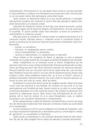 multinaþionale, cînd instruirea nu se mai poate limita numai la anumite perioade
în viaþa individului, ci trebuie sã se desfãºoare pe tot parcursul vieþii, cînd educaþia
nu se mai poate realiza fãrã participarea comunitãþii locale.
     Toate acestea au determinat faptul cã la ora actualã politicile ºi strategiile
educaþionale europene sînt orientate în primul rînd spre educaþia în spiritul cetã-
þeniei democratice ºi al coeziunii sociale.
     Sistemele de învãþãmînt trebuie sã facã faþã unor diverse provocãri, evoluþii
ºi probleme legate atît de domeniul propriu al învãþãmîntului, cît ºi de societatea
în ansamblu. În aceste condiþii creºte rolul educaþiei ca factor ce contribuie în
mod hotãrîtor la coeziunea socialã.
     Educaþia poate sã contribuie în diverse moduri la cetãþenia democraticã ºi la
coeziunea socialã. Educaþia pentru o cetãþenie activã ºi conºtientã începe la
ºcoalã ºi continuã pe tot parcursul vieþii prin promovarea urmãtoarelor valori fun-
damentale:
     – inserþia, nu excluderea;
     – toleranþa, nu predispoziþia pentru conflict;
     – simþul responsabilitãþii, nu pasivitatea;
     – raþiunea ºi obiectivitatea, nu subiectivitatea ºi iraþionalul.
     Totuºi trebuie sa fim conºtienþi de faptul cã educaþia nu este o panacee
universalã, ea nu poate rezolva de una singurã ansamblul de probleme ale societãþii.
     Astãzi, învãþãmîntul nu se limiteazã numai la tineret. Învãþãmîntul pe tot
parcursul vieþii este o nouã cerinþã fundamentalã. Formarea profesionalã ºi invãþã-
mîntul pe întreg parcursul vieþii devin elemente esenþiale ale sistemului educativ.
Procesul educativ este tot mai puþin închis într-un spaþiu-timp dat, cum era altã-
datã. Problema locului de studii nu mai este atît de importantã pentru foarte mulþi
studenþi ºi elevi. Astãzi problema majorã este „ce ºi cum sa înveþi?“, precum ºi
problema dezvoltãrii talentelor fiecãruia. Din acest motiv în sectorul educativ ac-
centul se pune mai mult pe cerere, decît pe ofertã.
     Încadrarea în muncã este primul factor de integrare socialã. Astãzi însã piaþa
muncii este mai dinamicã ºi mai flexibilã. Se constatã tot mai mult cã nu mai
existã garanþia unei încadrãri pe viaþã. Aceste mutaþii au ca efect nu numai faptul
cã provoacã dispariþia unui mare numãr de meserii, dar ºi faptul cã afecteazã chiar
caracterul ºi organizarea muncii. Piaþa muncii cere achiziþionarea de noi com-
petenþe atît la nivel de individ, cît ºi la scara întreprinderii, ceea ce implicã
necesitatea unei actualizãri permanente a competenþelor.
     Îºi fac apariþia diverse modele de îmbinare a învãþãmîntului cu lucrul care ºterg
linia de demarcaþie tradiþionala între educaþie ºi formarea iniþialã sau postiniþialã
ori la întreprindere.
     Au fost introduse ori sînt în curs de elaborare noi metode de învãþãmînt, care
au la bazã autonomia învãþãmîntului ºi dezvoltarea ºcolii ºi a universitãþii în calitate
de „gestionari“ ai cunoºtinþelor ºi informaþiei.
     Astãzi ºcoala ºi universitatea nu mai constituie destinaþia finalã pe calea educa-
tivã. Ele sînt pe calea integrãrii într-un sistem de educaþie ºi instruire permanentã.

                                                                                     75
 