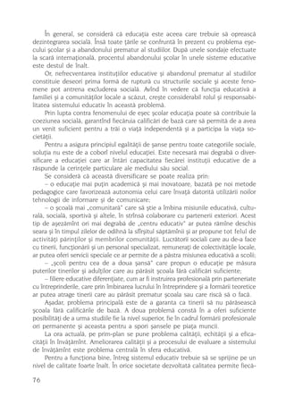 În general, se considerã cã educaþia este aceea care trebuie sã opreascã
dezintegrarea socialã. Însã toate þãrile se confruntã în prezent cu problema eºe-
cului ºcolar ºi a abandonului prematur al studiilor. Dupã unele sondaje efectuate
la scarã internaþionalã, procentul abandonului ºcolar în unele sisteme educative
este destul de înalt.
     Or, nefrecventarea instituþiilor educative ºi abandonul prematur al studiilor
constituie deseori prima formã de rupturã cu structurile sociale ºi aceste feno-
mene pot antrena excluderea socialã. Avînd în vedere cã funcþia educativã a
familiei ºi a comunitãþilor locale a scãzut, creºte considerabil rolul ºi responsabi-
litatea sistemului educativ în aceastã problemã.
     Prin lupta contra fenomenului de eºec ºcolar educaþia poate sã contribuie la
coeziunea socialã, garantînd fiecãruia calificãri de bazã care sã permitã de a avea
un venit suficient pentru a trãi o viaþã independentã ºi a participa la viaþa so-
cietãþii.
     Pentru a asigura principiul egalitãþii de ºanse pentru toate categoriile sociale,
soluþia nu este de a coborî nivelul educaþiei. Este necesarã mai degrabã o diver-
sificare a educaþiei care ar întãri capacitatea fiecãrei instituþii educative de a
rãspunde la cerinþele particulare ale mediului sãu social.
     Se considerã cã aceastã diversificare se poate realiza prin:
     – o educaþie mai puþin academicã ºi mai inovatoare, bazatã pe noi metode
pedagogice care favorizeazã autonomia celui care învaþã datoritã utilizãrii noilor
tehnologii de informare ºi de comunicare;
     – o ºcoalã mai „comunitarã“ care sã ºtie a îmbina misiunile educativã, cultu-
ralã, socialã, sportivã ºi altele, în strînsã colaborare cu partenerii exteriori. Acest
tip de aºezãmînt ori mai degrabã de „centru educativ“ ar putea rãmîne deschis
seara ºi în timpul zilelor de odihnã la sfîrºitul sãptãmînii ºi ar propune tot felul de
activitãþi pãrinþilor ºi membrilor comunitãþii. Lucrãtorii sociali care au de-a face
cu tinerii, funcþionãrii ºi un personal specializat, remuneraþi de colectivitãþile locale,
ar putea oferi servicii speciale ce ar permite de a pãstra misiunea educativã a scolii;
     – „ºcoli pentru cea de a doua ºansã“ care propun o educaþie pe mãsura
puterilor tinerilor ºi adulþilor care au pãrãsit ºcoala fãrã calificãri suficiente;
     – filiere educative diferenþiate, cum ar fi instruirea profesionalã prin parteneriate
cu întreprinderile, care prin îmbinarea lucrului în întreprindere ºi a formãrii teoretice
ar putea atrage tinerii care au pãrãsit prematur ºcoala sau care riscã sã o facã.
     Aºadar, problema principalã este de a garanta ca tinerii sã nu pãrãseascã
ºcoala fãrã calificãrile de bazã. A doua problemã constã în a oferi suficiente
posibilitãþi de a urma studiile fie la nivel superior, fie în cadrul formãrii profesionale
ori permanente ºi aceasta pentru a spori ºansele pe piaþa muncii.
     La ora actualã, pe prim-plan se pune problema calitãþii, echitãþii ºi a efica-
citãþii în învãþãmînt. Ameliorarea calitãþii ºi a procesului de evaluare a sistemului
de învãþãmînt este problema centralã în sfera educativã.
     Pentru a funcþiona bine, întreg sistemul educativ trebuie sã se sprijine pe un
nivel de calitate foarte înalt. În orice societate dezvoltatã calitatea permite fiecã-

76
 