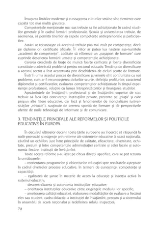 Învaþarea limbilor moderne ºi cunoaºterea culturilor strãine sînt elemente care
capãtã tot mai multã greutate.
      Competenþele menþionate mai sus trebuie sa fie achiziþionate în cadrul studi-
ilor generale ºi în cadrul formãrii profesionale. ªcoala ºi universitatea trebuie, de
asemenea, sã permitã tinerilor sã capete competenþe antreprenoriale ºi participa-
tive.
      Astãzi se recunoaºte cã accentul trebuie pus mai mult pe competenþe, decît
pe diplome ori certificate oficiale. În viitor ar putea lua naºtere aºa-numitele
„academii de competenþe“, abilitate sã elibereze un „paºaport de formare“ care
cuprinde descrierea formãrii urmate ºi competenþele achiziþionate.
      Cererea crescîndã de braþe de muncã foarte calificate ºi foarte diversificate
constituie o adevãratã problemã pentru sectorul educativ. Tendinþa de diversificare
a acestui sector a fost accentuatã prin deschiderea de cicluri scurte de formare.
      Însã în urma acestui proces de diversificare guvernele sînt confruntate cu noi
probleme, cum ar fi recunoaºterea ciclurilor scurte, definiþia profilurilor, caracterul
diplomelor ºi certificatelor, evaluarea competenþelor achiziþionate în timpul expe-
rienþei profesionale, relaþiile cu lumea întreprinzãtorilor ºi finanþarea studiilor.
      Aºezãmintele de învãþãmînt profesional ºi de învãþãmînt superior de stat
trebuie sã facã faþã concurenþei instituþiilor private, prezente pe „piaþã“ ºi care
propun alte filiere educative, dar încã ºi fenomenelor de mondializare (univer-
sitãþilor „virtuale“), susþinute de cererea sporitã de formare ºi de perspectivele
oferite de noile tehnologii de informare ºi de comunicare.

3. TENDINÞELE PRINCIPALE ALE REFORMELOR ªI POLITICILE
EDUCATIVE ÎN EUROPA
     În decursul ultimelor decenii toate þãrile europene au încercat sã rãspundã la
noile provocãri ºi exigenþe prin reforme ale sistemelor educative la scarã naþionalã,
cãutînd un echilibru just între principiile de calitate, eficacitate, diversitate, echi-
tate, precum ºi între competenþele administraþiei centrale ºi celei locale ºi auto-
nomia fiecãrei instituþii de învãþãmînt.
     Toate aceste reforme s-au axat pe cîteva direcþii specifice, care se pot rezuma
la urmãtoarele:
     – reorientarea programelor ºi obiectivelor educaþiei spre rezultatele aºteptate
în cadrul diverselor procese educative, în termeni de cunoºtinþe, competenþe ºi
capacitãþi;
     – egalitatea de ºanse în materie de acces la educaþie ºi inserþia activã în
sistemul educativ;
     – descentralizarea ºi autonomia instituþiilor educative;
     – orientarea instituþiilor educative cãtre exigenþele mediului lor specific;
     – ameliorarea calitãþii educaþiei, elaborarea modalitãþilor de evaluare a fiecãrui
elev sau student, cadru didactic, a instituþiei de învãþãmînt, precum ºi a sistemului
în ansamblu (la scarã naþionalã) ºi redefinirea rolului inspecþiei;
78
 