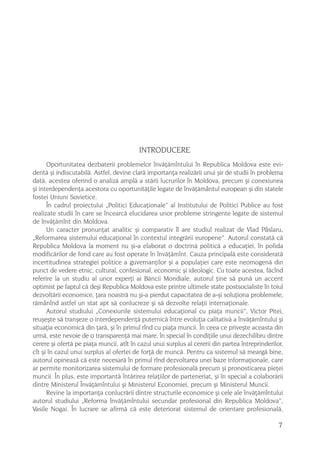 INTRODUCERE
      Oportunitatea dezbaterii problemelor învãþãmîntului în Republica Moldova este evi-
dentã ºi indiscutabilã. Astfel, devine clarã importanþa realizãrii unui ºir de studii în problema
datã, acestea oferind o analizã amplã a stãrii lucrurilor în Moldova, precum ºi conexiunea
ºi interdependenþa acestora cu oportunitãþile legate de învãþãmântul european ºi din statele
fostei Uniuni Sovietice.
      În cadrul proiectului „Politici Educaþionale“ al Institutului de Politici Publice au fost
realizate studii în care se încearcã elucidarea unor probleme stringente legate de sistemul
de învãþãmînt din Moldova.
      Un caracter pronunþat analitic ºi comparativ îl are studiul realizat de Vlad Pâslaru,
„Reformarea sistemului educaþional în contextul integrãrii europene”. Autorul constatã cã
Republica Moldova la moment nu ºi-a elaborat o doctrinã politicã a educaþiei, în pofida
modificãrilor de fond care au fost operate în învãþãmînt. Cauza principalã este consideratã
incertitudinea strategiei politice a guvernanþilor ºi a populaþiei care este neomogenã din
punct de vedere etnic, cultural, confesional, economic ºi ideologic. Cu toate acestea, fãcînd
referire la un studiu al unor experþi ai Bãncii Mondiale, autorul þine sã punã un accent
optimist pe faptul cã deºi Republica Moldova este printre ultimele state postsocialiste în toiul
dezvoltãrii economice, þara noastrã nu ºi-a pierdut capacitatea de a-ºi soluþiona problemele,
rãmânînd astfel un stat apt sã conlucreze ºi sã dezvolte relaþii internaþionale.
      Autorul studiului „Conexiunile sistemului educaþional cu piaþa muncii“, Victor Pitei,
reuºeºte sã tranºeze o interdependenþã puternicã între evoluþia calitativã a învãþãmîntului ºi
situaþia economicã din þarã, ºi în primul rînd cu piaþa muncii. În ceea ce priveºte aceasta din
urmã, este nevoie de o transparenþã mai mare, în special în condiþiile unui dezechilibru dintre
cerere ºi ofertã pe piaþa muncii, atît în cazul unui surplus al cererii din partea întreprinderilor,
cît ºi în cazul unui surplus al ofertei de forþã de muncã. Pentru ca sistemul sã meargã bine,
autorul opineazã cã este necesarã în primul rînd dezvoltarea unei baze informaþionale, care
ar permite monitorizarea sistemului de formare profesionalã precum ºi pronosticarea pieþei
muncii. În plus, este importantã întãrirea relaþiilor de parteneriat, ºi în special a colaborãrii
dintre Ministerul Învãþãmîntului ºi Ministerul Economiei, precum ºi Ministerul Muncii.
      Revine la importanþa conlucrãrii dintre structurile economice ºi cele ale învãþãmîntului
autorul studiului „Reforma învãþãmîntului secundar profesional din Republica Moldova“,
Vasile Nogai. În lucrare se afirmã cã este deteriorat sistemul de orientare profesionalã,

                                                                                                  7
 