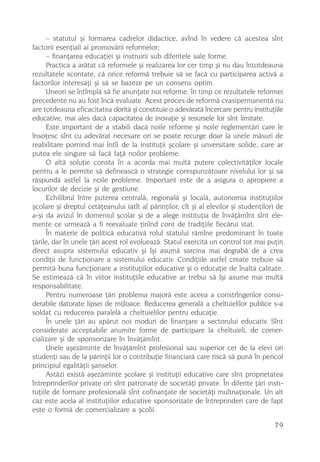 – statutul ºi formarea cadrelor didactice, avînd în vedere cã acestea sînt
factorii esenþiali ai promovãrii reformelor;
      – finanþarea educaþiei ºi instruirii sub diferitele sale forme.
      Practica a arãtat cã reformele ºi realizarea lor cer timp ºi nu dau întotdeauna
rezultatele scontate, cã orice reformã trebuie sã se facã cu participarea activã a
factorilor interesaþi ºi sã se bazeze pe un consens optim.
      Uneori se întîmplã sã fie anunþate noi reforme, în timp ce rezultatele reformei
precedente nu au fost încã evaluate. Acest proces de reformã cvasipermanentã nu
are totdeauna eficacitatea doritã ºi constituie o adevãratã încercare pentru instituþiile
educative, mai ales dacã capacitatea de inovaþie ºi resursele lor sînt limitate.
      Este important de a stabili dacã noile reforme ºi noile reglementãri care le
însoþesc sînt cu adevãrat necesare ori se poate recurge doar la unele mãsuri de
reabilitare pornind mai întîi de la instituþii ºcolare ºi unversitare solide, care ar
putea ele singure sã facã faþã noilor probleme.
      O altã soluþie consta în a acorda mai multã putere colectivitãþilor locale
pentru a le permite sã defineascã o strategie corespunzãtoare nivelului lor ºi sa
rãspundã astfel la noile probleme. Important este de a asigura o apropiere a
locurilor de decizie ºi de gestiune.
      Echilibrul între puterea centralã, regionalã ºi localã, autonomia instituþiilor
ºcolare ºi dreptul cetãþeanului (atît al pãrinþilor, cît ºi al elevilor ºi studenþilor) de
a-ºi da avizul în domeniul ºcolar ºi de a alege instituþia de învãþãmînt sînt ele-
mente ce urmeazã a fi reevaluate þinînd cont de tradiþiile fiecãrui stat.
      În materie de politicã educativã rolul statului rãmîne predominant în toate
þãrile, dar în unele þãri acest rol evolueazã. Statul exercitã un control tot mai puþin
direct asupra sistemului educativ ºi îºi asumã sarcina mai degrabã de a crea
condiþii de funcþionare a sistemului educativ. Condiþiile astfel create trebuie sã
permitã buna funcþionare a instituþiilor educative ºi o educaþie de înaltã calitate.
Se estimeazã cã în viitor instituþiile educative ar trebui sã îºi asume mai multã
responsabilitate.
      Pentru numeroase þãri problema majorã este aceea a constrîngerilor consi-
derabile datorate lipsei de mijloace. Reducerea generalã a cheltuielilor publice s-a
soldat cu reducerea paralelã a cheltuielilor pentru educaþie.
      În unele þãri au apãrut noi moduri de finanþare a sectorului educativ. Sînt
considerate acceptabile anumite forme de participare la cheltuieli, de comer-
cializare ºi de sponsorizare în învãþãmînt.
      Unele aºezãminte de învãþãmînt profesional sau superior cer de la elevi ori
studenþi sau de la pãrinþii lor o contribuþie financiarã care riscã sã punã în pericol
principiul egalitãþii ºanselor.
      Astãzi existã aºezãminte ºcolare ºi instituþii educative care sînt proprietatea
întreprinderilor private ori sînt patronate de societãþi private. În diferite þãri insti-
tuþiile de formare profesionalã sînt cofinanþate de societãþi multnaþionale. Un alt
caz este acela al instituþiilor educative sponsorizate de întreprinderi care de fapt
este o formã de comercializare a ºcolii.

                                                                                      79
 
