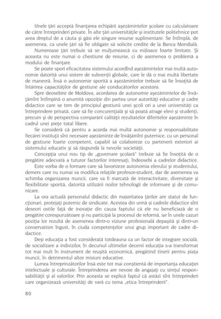 Unele þãri acceptã finanþarea echipãrii aºezãmintelor ºcolare cu calculatoare
de cãtre întreprinderi private. În alte þãri universitãþile ºi institutele politehnice pot
avea dreptul de a cãuta ºi gãsi ele singure resurse suplimentare. Se întîmplã, de
asemenea, ca unele þãri sã fie obligate sã solicite credite de la Banca Mondialã.
     Numeroase þãri trebuie sã se mulþumeascã cu mijloace foarte limitate. ªi
aceasta nu este numai o chestiune de resurse, ci de asemenea o problemã a
modului de finanþare.
     Se poate spori eficacitatea sistemului acordînd aºezãmintelor mai multã auto-
nomie datoritã unui sistem de subvenþii globale, care le dã o mai multã libertate
de manevrã. Însã o autonomie sporitã a aºezãmintelor trebuie sã fie însoþitã de
întãrirea capacitãþilor de gestiune ale conducãtorilor acestora.
     Spre deosebire de Moldova, acordarea de autonomie aºezãmintelor de învã-
þãmînt întîmpinã o anumitã opoziþie din partea unor autoritãþi educative ºi cadre
didactice care se tem de principiul gestiunii unei ºcoli ori a unei universitãþi ca
întreprindere privatã, care sã fie concurenþialã ºi sã poatã atrage elevi ºi studenþi,
precum ºi de perspectiva comparãrii calitãþii rezultatelor diferitelor aºezãminte în
cadrul unei pieþe total libere.
     Se considerã cã pentru a acorda mai multã autonomie ºi responsabilitate
fiecãrei instituþii sînt necesare aºezãminte de învãþãmînt puternice, cu un personal
de gestiune foarte competent, capabil sã colaboreze cu partenerii exteriori ai
sistemului educativ ºi sã rãspundã la nevoile societãþii.
     Concepþia unui nou tip de „guvernare ºcolarã“ trebuie sã fie însoþitã de o
pregãtire adecvatã a tuturor factorilor interesaþi, îndeosebi a cadrelor didactice.
     Este vorba de o formare care sã favorizeze autonomia elevului ºi studentului,
demers care nu numai va modifica relaþiile profesor-student, dar de asemenea va
schimba organizarea muncii, care va fi marcatã de interactivitate, diversitate ºi
flexibilitate sporitã, datoritã utilizãrii noilor tehnologii de informare ºi de comu-
nicare.
     La ora actualã personalul didactic din majoritatea þãrilor are statut de fun-
cþionari, protejaþi puternic de sindicate. Acestea din urmã ºi cadrele didactice sînt
deseori ostile faþã de inovaþie din cauza faptului cã ele nu beneficiazã de o
pregãtire corespunzãtoare ºi nu participã la procesul de reformã, iar în unele cazuri
poziþia lor rezultã de asemenea dintr-o viziune profesionalã depaºitã ºi dintr-un
conservatism îngust, în ciuda competenþelor unui grup important de cadre di-
dactice.
     Deºi educaþia a fost consideratã totdeauna ca un factor de integrare socialã,
de socializare a indivizilor, în decursul ultimelor decenii educaþia s-a transformat
tot mai mult în instrument de reuºitã economicã, pregãtind tinerii pentru piaþa
muncii, în detrimentul altor misiuni educative.
     Lumea întreprinzãtorilor însã este tot mai conºtientã de importanþa educaþiei
intelectuale ºi culturale. Întreprinderea are nevoie de angajaþi cu simþul respon-
sabilitãþii ºi al valorilor. Prin aceasta se explicã faptul cã astãzi sînt întreprinderi
care organizeazã universitãþi de varã cu tema „etica întreprinderii“.

80
 