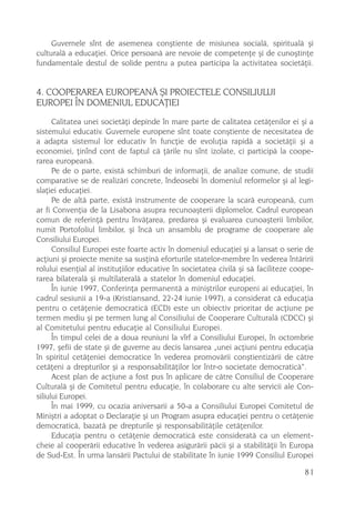 Guvernele sînt de asemenea conºtiente de misiunea socialã, spiritualã ºi
culturalã a educaþiei. Orice persoanã are nevoie de competenþe ºi de cunoºtinþe
fundamentale destul de solide pentru a putea participa la activitatea societãþii.


4. COOPERAREA EUROPEANÃ ªI PROIECTELE CONSILIULUI
EUROPEI ÎN DOMENIUL EDUCAÞIEI
      Calitatea unei societãþi depinde în mare parte de calitatea cetãþenilor ei ºi a
sistemului educativ. Guvernele europene sînt toate conºtiente de necesitatea de
a adapta sistemul lor educativ în funcþie de evoluþia rapidã a societãþii ºi a
economiei, þinînd cont de faptul cã þãrile nu sînt izolate, ci participã la coope-
rarea europeanã.
      Pe de o parte, existã schimburi de informaþii, de analize comune, de studii
comparative se de realizãri concrete, îndeosebi în domeniul reformelor ºi al legi-
slaþiei educaþiei.
      Pe de altã parte, existã instrumente de cooperare la scarã europeanã, cum
ar fi Convenþia de la Lisabona asupra recunoaºterii diplomelor, Cadrul european
comun de referinþã pentru învãþarea, predarea ºi evaluarea cunoaºterii limbilor,
numit Portofoliul limbilor, ºi încã un ansamblu de programe de cooperare ale
Consiliului Europei.
      Consiliul Europei este foarte activ în domeniul educaþiei ºi a lansat o serie de
acþiuni ºi proiecte menite sa susþinã eforturile statelor-membre în vederea întãririi
rolului esenþial al instituþiilor educative în societatea civilã ºi sã faciliteze coope-
rarea bilateralã ºi multilateralã a statelor în domeniul educaþiei.
      În iunie 1997, Conferinþa permanentã a miniºtrilor europeni ai educaþiei, în
cadrul sesiunii a 19-a (Kristiansand, 22-24 iunie 1997), a considerat cã educaþia
pentru o cetãþenie democraticã (ECD) este un obiectiv prioritar de acþiune pe
termen mediu ºi pe termen lung al Consiliului de Cooperare Culturalã (CDCC) ºi
al Comitetului pentru educaþie al Consiliului Europei.
      În timpul celei de a doua reuniuni la vîrf a Consiliului Europei, în octombrie
1997, ºefii de state ºi de guverne au decis lansarea „unei acþiuni pentru educaþia
în spiritul cetãþeniei democratice în vederea promovãrii conºtientizãrii de cãtre
cetãþeni a drepturilor ºi a responsabilitãþilor lor într-o societate democraticã“.
      Acest plan de acþiune a fost pus în aplicare de cãtre Consiliul de Cooperare
Culturalã ºi de Comitetul pentru educaþie, în colaborare cu alte servicii ale Con-
siliului Europei.
      În mai 1999, cu ocazia aniversarii a 50-a a Consiliului Europei Comitetul de
Miniºtri a adoptat o Declaraþie ºi un Program asupra educaþiei pentru o cetãþenie
democraticã, bazatã pe drepturile ºi responsabilitãþile cetãþenilor.
      Educaþia pentru o cetãþenie democraticã este consideratã ca un element-
cheie al cooperãrii educative în vederea asigurãrii pãcii ºi a stabilitãþii în Europa
de Sud-Est. În urma lansãrii Pactului de stabilitate în iunie 1999 Consiliul Europei

                                                                                     81
 