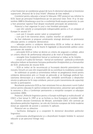a fost însãrcinat sã coordoneze grupul de lucru în domeniul educaþiei ºi tineretului
supranumit „Procesul de la Graz întãrit“ (Processus de Graz renforcé).
     Comitetul pentru educaþie a lansat în februarie 1997 proiectul sau referitor la
ECD, bazat pe principiul învãþãmîntului pe tot parcursul vieþii. Între 14 ºi 16 sep-
tembrie 2000 la Strasbourg a avut loc o conferinþã finalã asupra proiectului, la care
a fost prezentat raportul final despre rezultatele principale ale proiectului.
     Proiectul a fost organizat în jurul a trei întrebãri principale:
     – care sînt valorile ºi competenþele indispensabile pentru a fi un cetaþean al
Europei în secolul 21?
     – cum pot fi insuºite aceste valori ºi competenþe?
     – cum pot fi ele transmise altora, copiilor, tinerilor ori adulþilor?
     Au fost elaborate ºi propuse urmãtoarele strategii destinate sã promoveze
educaþia pentru o cetãþenie democraticã:
     – educaþia pentru o cetãþenie democratica (ECD) ar trebui sã devinã un
domeniu educativ-cheie ºi sã fie înscris în legislaþiile ºi documentele politice cores-
punzãtoare ale statelor;
     – principiile ECD ar trebui sã devinã un criteriu de asigurare a calitãþii, adicã
un criteriu efectiv de performanþã educativã ºi de nivel al învãþãmîntului;
     – sinergiile între învãþãmîntul formal ºi nonformal ar trebui sã fie întãrite;
     – oricare ar fi cadrul de formare – formal ori nonformal – politicile ºi reformele
educative trebuie sã favorizeze formarea profesorilor (învãþãtorilor) ºi a formatorilor
de ECD, producerea de resurse ECD;
     – ECD ar trebui sã fie recunoscutã ºi încurajatã datoritã potenþialului sãu
inovativ, întrucît cei care sînt responsabili de ea contribuie la modelarea societãþii.
     Se subliniazã cã ºcoala ºi universitatea trebuie sã pregãteascã tinerii pentru
cetãþenia democraticã prin a-i învaþã sã pãtrundã ºi sã înþeleagã profund fun-
cþionarea democraþiei ºi a institutelor sale, veritabilã semnificaþie a drepturilor
omului ºi aplicarea lor în viaþa cotidianã, precum ºi prin transmiterea de capacitãþi
sociale ºi participative.
     Rezultatele proiectului ECD au fost sintetizate într-un document numit Cadrul
comun pentru educaþia în spiritul cetãþeniei democratice, prezentat spre aprobare
la sesiunea a 20-a a Conferinþei permanente a miniºtrilor europeni ai educaþiei
(octombrie 2000).
     Proiectul „Politicile lingvistice pentru o Europã multilingvã ºi multiculturalã“ al
CDCC a fost lansat în 1997 ºi se va încheia cu Anul European al Limbilor 2001.
     Conform deciziei Comitetului de Miniºtri, activitãþile CDCC sînt centrate pe
dezvoltarea politicilor lingvistice, iar cele ale Centrului european de limbi moderne
(Graz) pe aspectele de punere a acestora în aplicare.
     Proiectul are ca obiective:
     – facilitarea dialogului ºi a cooperãrii în domeniul dezvoltãrii politicilor
lingvistice;
     – promovarea plurilingvismului ºi a diversificãrii învãþãrii limbilor în sectorul
educativ ºi pe parcursul întregii vieþi;

82
 