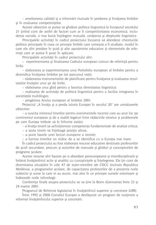 – ameliorarea calitãþii ºi a informãrii mutuale în predarea ºi învãþarea limbilor
ºi în evaluarea competenþelor.
     Aceste obiective ar putea sã ghideze politica lingvisticã la începutul secolului
21 þinînd cont de astfel de factori cum ar fi competitivitatea economicã, inclu-
derea socialã, o mai bunã înþelegere mutualã, cetãþenia ºi drepturile lingvistice.
     Principalele activitãþi în cadrul proiectului încearcã sã abordeze chestiunile
politice principale în ceea ce priveºte limbile care urmeazã a fi studiate, modul în
care ele sînt predate în ºcoli ºi alte aºezãminte educative ºi elementele de refe-
rinþã care ar putea fi puse în aplicare.
     Principalele activitãþi în cadrul proiectului sînt:
     – experimentarea ºi finalizarea Cadrului european comun de referinþã pentru
limbi;
     – elaborarea ºi experimentarea unui Portofoliu european al limbilor pentru a
diversifica învãþarea limbilor pe tot parcursul vieþii;
     – elaborarea instrumentelor de planificare pentru învãþarea ºi evaluarea rezul-
tatelor învãþãrii unui ºir de limbi;
     – elaborarea unui ghid pentru a favoriza diversitatea lingvisticã;
     – realizarea de activitãþi de politicã lingvisticã pentru a facilita integrarea în
societãþile multilingve;
     – pregãtirea Anului european al limbilor 2001.
     Proiectul „A învãþa ºi a preda istoria Europei în secolul 20“ are urmãtoarele
obiective:
     – a suscita interesul tinerilor pentru evenimentele recente care au avut loc pe
continentul european ºi de a stabili legãturi între rãdãcinile istorice ºi problemele
pe care Europa trebuie sã le înfrunte astãzi;
     – a învãþa tinerii sã achiziþioneze competenþe fundamentale de analizã criticã;
     – a ajuta tinerii sã înþeleagã poziþia altuia;
     – a pune bazele unei lecturi europene a istoriei;
     – a furniza tinerilor un mijloc de a se identifica cu o Europa mai mare.
     În cadrul proiectului au fost elaborate resurse educative destinate profesorilor
de ºcoli secundare, precum ºi autorilor de manuale ºi ghiduri ºi conceptorilor de
programe ºcolare.
     Aceste resurse sînt bazate pe o abordare paneuropeanã ºi interdisciplinarã ºi
îmbinã învãþãmîntul activ ºi analitic cu cunoºtinþele ºi înþelegerea. Ele þin cont de
diversitatea situaþiilor în cele 47 de state-membre ale CDCC (inclusiv Republica
Moldova), a programelor ºcolare, de capacitatea profesorilor de a prezenta noile
subiecte ºi surse la care ei au acces, mai ales în ce priveºte sursele exterioare ºi
îndeosebi noile tehnologii.
     Conferinþa finalã asupra proiectului se va þine la Bonn (Germania) între 22 ºi
24 martie 2001.
     Programul de Reformã legislativã în învãþãmîntul superior ºi cercetare (LRR)
     Între 1992 ºi 2000 Consiliul Europei a desfãºurat un program de susþinere a
reformei învãþãmîntului superior ºi cercetãrii.

                                                                                    83
 