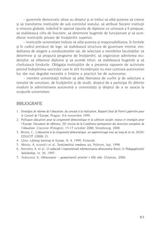– guvernele democratic alese au dreptul ºi ar trebui sã aibã puterea sã creeze
ºi sã transforme instituþiile de sub controlul statului, sã atribuie fiecãrei instituþii
o misiune globalã, indicînd în special tipurile de diplome ce urmeazã a fi propuse,
sã stabileascã cifra de înscriere, sã determine bugetele de funcþionare ºi sã acre-
diteze instituþiile private de învãþãmînt superior;
     – instituþiile universitare trebuie sã aibã puterea ºi responsabilitatea, în limitele
ºi în cadrul prevãzut de lege, sã stabileascã structura de guvernare internã, mo-
dalitatea de alegere a conducãtorilor sãi, de selectare a membrilor facultãþilor, sã
determine ºi sã propunã programe de învãþãmînt, sã organizeze admiterea stu-
denþilor, sã elibereze diplome ºi sã acorde titluri, sã stabileascã bugetele ºi sã
cheltuiascã fondurile. Obligaþia instituþiilor de a prezenta rapoarte de activitate
privind îndeplinirea sarcinilor care le sînt încredinþate nu este contrarã autonomiei
lor, dar mai degrabã necesitã o întãrire a practicii lor de autonomie;
     – membrii universitãþii trebuie sã aibã libertatea de cuvînt ºi de selectare a
temelor de cercetare, de învãþãmînt ºi de studii, dreptul de a participa (în diferite
moduri) la administrarea autonomã a universitãþii ºi dreptul de a se asocia la
scopurile universitare.


BIBLIOGRAFIE
1. Stratégies de reforme de l’éducation: du concept à la réalisation, Rapport final de Pierre Laderrière pour
   le Conseil de l’Europe, Prague, 4-6 novembre 1999.
2. Politiques éducatives pour la citoyenneté démocratique et la cohésion sociale: enjeux et stratégies pour
   l’Europe. Document de référence, 20 e session de la Conférence permanente des ministres européens de
   l’éducation, Cracovie (Pologne), 15-17 octobre 2000, Strasbourg, 2000.
3. Birzea, C., L’éducation à la citoyenneté démocratique: un apprentissage tout au long de la vie, DGIV/
   EDU/CIT (2000) 21.
4. Lline: Lifelong learning în Europe, N. 4, 1999, Finlande.
5. Miroiu, A. (coord.) et al., Învãþãmîntul românesc azi, Polirom, Iaºi, 1998.
6. Asmolov, A. et al., O zadaciah I napravleniah reformirovania obrazovania Rossii, în Pedagoghiceskii
   kaleidoskop, nr. 36, 1997.
7. Suksunov, V., Obrazovanie – gumanitarnîi prioritet v XXI veke, Chiºinãu, 2000.




                                                                                                         85
 