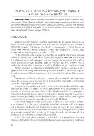 PARTEA A II-A. PROBLEMA RECUNOAªTERII MUTUALE
                A STUDIILOR ªI A CALIFICÃRILOR
      Termeni-cheie: internaþionalizarea învãþãmîntului superior, diversificarea învãþãmîn-
tului superior, reforme educative, mobilitate, convenþii europene, recunoaºterea academicã, califi-
care, calificãri referitoare la învãþãmîntul superior, calitatea învãþãmîntului, evaluarea învãþãmîntului,
autoevaluarea instituþiilor de învãþãmînt, accesul la studii, admitere, cicluri scurte de formare, coo-
perare internaþionalã, Consiliul Europei, UNESCO.


INTRODUCERE
     Conform datelor statistice, numãrul studenþilor din Republica Moldova care
învaþã în þãrile Europei a crescut mult în ultimii ani, atingînd în anul universitar
2000/2001 cifra de 1228. Aceste cifre sînt în continuã creºtere. Astfel, în anul de
studii 1998/1999 peste hotare îºi fãceau studiile 985 studenþi din Moldova, adicã
în doar trei ani s-a înregistrat o creºtere cu 20%.
     Pe de altã parte, este în creºtere ºi numãrul de studenþi strãini care urmeazã
studiile în universitatile din Moldova. În anul de învãþãmînt 2000/2001 în instituþiile
de învãþãmînt superior din Moldova, pe locuri bugetare îºi fac studiile 430 studenþi
strãini din totalul de 5205 studenþi, ceea ce constituie cca 8 %. Numãrul total al
studenþilor strãini aflaþi în prezent la studii în Moldova atinge cifra de cca 2050.
     Aceste schimburi de studenþi se realizeazã atît în cadrul acordurilor ºi înþe-
legerilor bilaterale, interguvernamentale ºi interministeriale, schimburi ce ar putea
fi calificate ca o mobilitate organizatã, cît ºi în mod individual (mobilitate spon-
tanã).
     Promovarea mobilitãþii studenþilor, cercetãtorilor ºi a cadrelor didactice con-
tribuie la realizarea unuia din obiectivele fundamentale formulate în Constituþia
UNESCO – înþelegerea internaþionalã.
     În acest context problemele privind recunoaºterea mutualã a studiilor, a pe-
rioadelor de studii ºi a actelor de studii (calificãrilor) între universitãþile ºi alte
instituþii de învãþãmînt superior din Republica Moldova ºi þãrile Europei capãtã o
importanþã deosebitã pentru Moldova. Sub aspect practic aceastã înseamnã, în
ultimã instanþã, reducerea riscului de subevaluare în Europa a calificãrilor obþinute
în instituþiile de învãþãmînt secundar ºi superior din Moldova.
     Problemele de recunoaºtere a calificãrilor referitoare la învãþãmîntul superior
apar, în primul rînd, din cauza diferenþelor esenþiale, existente în filozofia gene-
ralã a educaþiei în diverse þãri din Europa ºi care se resimt în mare mãsurã în
procesul schimburilor. Acestea se referã atît la conþinutul învãþãmîntului superior
(de exemplu, raportul între pregãtirea generalã ºi cea de specializare), cît ºi la
procedurile de admitere în învãþãmîntul superior.
     În al doilea rînd, existã diferenþe considerabile de structurã între sistemele
naþionale de învãþãmînt superior ale þãrilor Europei, care au cunoscut o modificare

86
 