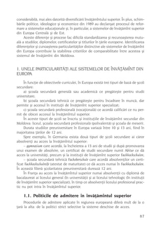 considerabilã, mai ales datoritã diversificãrii învãþãmîntului superior. În plus, schim-
bãrile politice, ideologice ºi economice din 1989 au declanºat procesul de refor-
mare a sistemelor educaþionale ºi, în particular, a sistemelor de învãþãmînt superior
din Europa Centralã ºi de Est.
     Aceste diferenþe ºi procese fac dificilã standardizarea ºi recunoaºterea mutu-
alã a studiilor, diplomelor, certificatelor ºi titlurilor în þãrile europene. Identificarea
diferenþelor ºi cunoaºterea particularitãþilor distinctive ale sistemelor de învãþãmînt
din Europa contribuie la stabilirea criteriilor de comparabilitate între acestea ºi
sistemul de învãþãmînt din Moldova.


1. UNELE PARTICULARITÃÞI ALE SISTEMELOR DE ÎNVÃÞÃMÎNT DIN
EUROPA
     În funcþie de obiectivele curriculei, în Europa existã trei tipuri de bazã de ºcoli
secundare:
     a) ºcoala secundarã generalã sau academicã ce pregãteºte pentru studii
universitare;
     b) ºcoala secundarã tehnicã ce pregãteºte pentru încadrare în muncã, dar
permite ºi accesul în instituþii de învãþãmînt superior specializat;
     c) ºcoala secundarã profesionalã (vocaþionalã) ce acordã calificãri ce nu per-
mit de obicei accesul la învãþãmîntul superior.
     În aceste tipuri de ºcoli se înscriu ºi instituþiile de învãþãmînt secundar din
Moldova: liceul, ºcoala secundarã profesionalã (polivalentã) ºi ºcoala de meserii.
     Durata studiilor preuniversitare în Europa variazã între 10 ºi 13 ani, fiind în
majoritatea þãrilor de 12 ani.
     Spre exemplu, în Germania exista douã tipuri de ºcoli secundare ai cãror
absolvenþi au acces la învãþãmîntul superior:
     – gymnasium care acordã, la încheierea a 13 ani de studii ºi dupã promovarea
unui examen de absolvire, un certificat de studii secundare numit Abitur ce dã
acces la universitãþi, precum ºi la instituþii de învãþãmînt superior Fachhochschulen;
     – ºcoala secundarã tehnicã Fachoberschule care acordã absolvenþilor un certi-
ficat Fachhochschulreife (atestat de maturitate) ce dã acces numai în Fachhochschulen.
În aceastã filierã ºcolaritatea preuniversitarã dureazã 12 ani.
     În Franþa au acces la învãþãmîntul superior numai absolvenþii cu diplomã de
bacalaureat ai liceului general (în universitãþi) ºi ai liceului tehnologic (în instituþii
de învãþãmînt superior specializat), în timp ce absolvenþii liceului profesional prac-
tic nu pot intra în învãþãmîntul superior.

    1.1. Politicile de admitere în învãþãmîntul superior
     Procedurile de admitere aplicate în regiunea europeanã diferã mult de la o
þarã la alta: de la politici strict selective la sisteme deschise de acces.

                                                                                       87
 