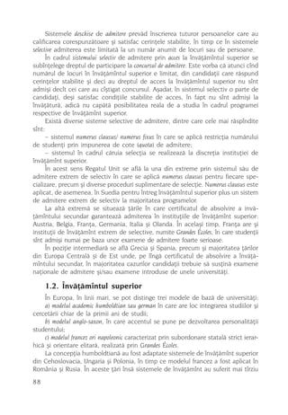 Sistemele deschise de admitere prevãd înscrierea tuturor persoanelor care au
calificarea corespunzãtoare ºi satisfac cerinþele stabilite, în timp ce în sistemele
selective admiterea este limitatã la un numãr anumit de locuri sau de persoane.
      În cadrul sistemului selectiv de admitere prin acces la învãþãmîntul superior se
subînþelege dreptul de participare la concursul de admitere. Este vorba cã atunci cînd
numãrul de locuri în învãþãmîntul superior e limitat, din candidaþii care rãspund
cerinþelor stabilite ºi deci au dreptul de acces la învãþãmîntul superior nu sînt
admiºi decît cei care au cîºtigat concursul. Aºadar, în sistemul selectiv o parte de
candidaþi, deºi satisfac condiþiile stabilite de acces, în fapt nu sînt admiºi la
învãþãturã, adicã nu capãtã posibilitatea reala de a studia în cadrul programei
respective de învãþãmînt superior.
      Existã diverse sisteme selective de admitere, dintre care cele mai rãspîndite
sînt:
      – sistemul numerus clausus/ numerus fixus în care se aplicã restricþia numãrului
de studenþi prin impunerea de cote (quota) de admitere;
      – sistemul în cadrul cãruia selecþia se realizeazã la discreþia instituþiei de
învãþãmînt superior.
      În acest sens Regatul Unit se aflã la una din extreme prin sistemul sãu de
admitere extrem de selectiv în care se aplicã numerus clausus pentru fiecare spe-
cializare, precum ºi diverse proceduri suplimentare de selecþie. Numerus clausus este
aplicat, de asemenea, în Suedia pentru întreg învãþãmîntul superior plus un sistem
de admitere extrem de selectiv la majoritatea programelor.
      La altã extremã se situeazã þãrile în care certificatul de absolvire a invã-
þãmîntului secundar garanteazã admiterea în instituþiile de învãþãmînt superior:
Austria, Belgia, Franþa, Germania, Italia ºi Olanda. În acelaºi timp, Franþa are ºi
instituþii de învãþãmînt extrem de selective, numite Grandes Écoles, în care studenþii
sînt admiºi numai pe baza unor examene de admitere foarte serioase.
      În poziþie intermediarã se aflã Grecia ºi Spania, precum ºi majoritatea þãrilor
din Europa Centralã ºi de Est unde, pe lîngã certificatul de absolvire a învãþã-
mîntului secundar, în majoritatea cazurilor candidaþii trebuie sã susþinã examene
naþionale de admitere ºi/sau examene introduse de unele universitãþi.

     1.2. Învãþãmîntul superior
    În Europa, în linii mari, se pot distinge trei modele de bazã de universitãþi:
    a) modelul academic humboldtian sau german în care are loc integrarea studiilor ºi
cercetãrii chiar de la primii ani de studii;
    b) modelul anglo-saxon, în care accentul se pune pe dezvoltarea personalitãþii
studentului;
    c) modelul francez ori napoleonic caracterizat prin subordonare statalã strict ierar-
hicã ºi orientare elitarã, realizatã prin Grandes Écoles.
    La concepþia humboldtianã au fost adaptate sistemele de învãþãmînt superior
din Cehoslovacia, Ungaria ºi Polonia, în timp ce modelul francez a fost aplicat în
România ºi Rusia. În aceste þãri însã sistemele de învãþãmînt au suferit mai tîrziu
88
 