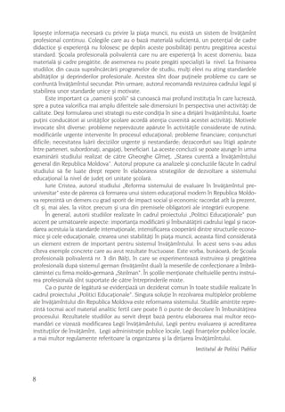 lipseºte informaþia necesarã cu privire la piaþa muncii, nu existã un sistem de învãþãmînt
profesional continuu. Colegiile care au o bazã materialã suficientã, un potenþial de cadre
didactice ºi experienþã nu folosesc pe deplin aceste posibilitãþi pentru pregãtirea acestui
standard. ªcoala profesionalã polivalentã care nu are experienþã în acest domeniu, baza
materialã ºi cadre pregãtite, de asemenea nu poate pregãti specialiºti la nivel. La finisarea
studiilor, din cauza supraîncãrcãrii programelor de studiu, mulþi elevi nu ating standardele
abilitãþilor ºi deprinderilor profesionale. Acestea sînt doar puþinele probleme cu care se
confruntã învãþãmîntul secundar. Prin urmare, autorul recomandã revizuirea cadrului legal ºi
stabilirea unor standarde unice ºi motivate.
      Este important ca „oamenii ºcolii“ sã cunoascã mai profund instituþia în care lucreazã,
spre a putea valorifica mai amplu diferitele sale dimensiuni în perspectiva unei activitãþi de
calitate. Deºi formularea unei strategii nu este condiþia în sine a dirijãrii învãþãmîntului, foarte
puþini conducãtori ai unitãþilor ºcolare acordã atenþia cuvenitã acestei activitãþi. Motivele
invocate sînt diverse: probleme neprevãzute apãrute în activitãþile considerate de rutinã;
modificãrile urgente intervenite în procesul educaþional; probleme financiare; conjuncturi
dificile; necesitatea luãrii deciziilor urgente ºi nestandarde; dezacorduri sau litigii apãrute
între parteneri, subordonaþi, angajaþi, beneficiari. La aceste concluzii se poate ajunge în urma
examinãrii studiului realizat de cãtre Gheorghe Gîrneþ, „Starea curentã a învãþãmîntului
general din Republica Moldova”. Autorul propune ca analizele ºi concluziile fãcute în cadrul
studiului sã fie luate drept repere în elaborarea strategiilor de dezvoltare a sistemului
educaþional la nivel de judeþ ori unitate ºcolarã.
      Iurie Cristea, autorul studiului „Reforma sistemului de evaluare în învãþãmîntul pre-
univesitar” este de pãrerea cã formarea unui sistem educaþional modern în Republica Moldo-
va reprezintã un demers cu grad sporit de impact social ºi economic racordat atît la prezent,
cît ºi, mai ales, la viitor, precum ºi una din premisele obligatorii ale integrãrii europene.
      În general, autorii studiilor realizate în cadrul proiectului „Politici Educaþionale“ pun
accent pe urmãtoarele aspecte: importanþa modificãrii ºi îmbunãtãþirii cadrului legal ºi racor-
darea acestuia la standarde internaþionale, intensificarea cooperãrii dintre structurile econo-
mice ºi cele educaþionale, crearea unei stabilitãþi în piaþa muncii, aceasta fiind consideratã
un element extrem de important pentru sistemul învãþãmîntului. În acest sens s-au adus
cîteva exemple concrete care au avut rezultate fructuoase. Este vorba, bunãoarã, de ªcoala
profesionalã polivalentã nr. 3 din Bãlþi, în care se experimenteazã instruirea ºi pregãtirea
profesionalã dupã sistemul german (învãþãmînt dual) la meseriile de confecþionare a îmbrã-
cãmintei cu firma moldo-germanã „Steilman“. În ºcolile menþionate cheltuielile pentru instrui-
rea profesionalã sînt suportate de cãtre întreprinderile mixte.
      Ca o punte de legãturã se evidenþiazã un deziderat comun în toate studiile realizate în
cadrul proiectului „Politici Educaþionale“. Singura soluþie în rezolvarea multiplelor probleme
ale învãþãmîntului din Republica Moldova este reformarea sistemului. Studiile amintite repre-
zintã tocmai acel material analitic fertil care poate fi o punte de decolare în îmbunãtãþirea
procesului. Rezultatele studiilor au servit drept bazã pentru elaborarea mai multor reco-
mandãri ce vizeazã modificarea Legii învãþãmântului, Legii pentru evaluarea ºi acreditarea
instituþiilor de învãþãmînt, Legii administraþie publice locale, Legii finanþelor publice locale,
a mai multor regulamente referitoare la organizarea ºi la dirijarea învãþãmîntului.
                                                                        Institutul de Politici Publice




8
 