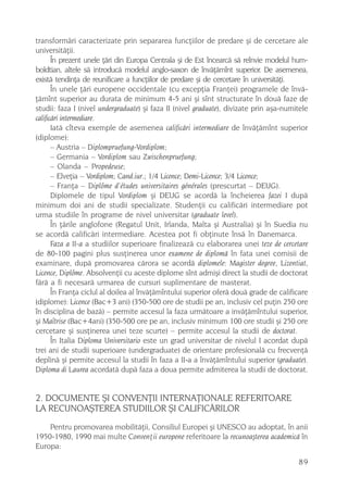 transformãri caracterizate prin separarea funcþiilor de predare ºi de cercetare ale
universitãþii.
       În prezent unele þãri din Europa Centrala ºi de Est încearcã sã reînvie modelul hum-
boldtian, altele sã introducã modelul anglo-saxon de învãþãmînt superior. De asemenea,
existã tendinþa de reunificare a funcþiilor de predare ºi de cercetare în universitãþi.
       În unele þãri europene occidentale (cu excepþia Franþei) programele de învã-
þãmînt superior au durata de minimum 4-5 ani ºi sînt structurate în douã faze de
studii: faza I (nivel undergraduate) ºi faza II (nivel graduate), divizate prin aºa-numitele
calificãri intermediare.
       Iatã cîteva exemple de asemenea calificãri intermediare de învãþãmînt superior
(diplome):
       – Austria – Diplompruefung-Vordiplom;
       – Germania – Vordiplom sau Zwischenpruefung;
       – Olanda – Propedeuse;
       – Elveþia – Vordiplom; Cand.iur.; 1/4 Licence; Demi-Licence; 3/4 Licence;
       – Franþa – Diplôme d’études universitaires générales (prescurtat – DEUG).
       Diplomele de tipul Vordiplom ºi DEUG se acordã la încheierea fazei I dupã
minimum doi ani de studii specializate. Studenþii cu calificãri intermediare pot
urma studiile în programe de nivel universitar (graduate level).
       În þãrile anglofone (Regatul Unit, Irlanda, Malta ºi Australia) ºi în Suedia nu
se acordã calificãri intermediare. Acestea pot fi obþinute însã în Danemarca.
       Faza a II-a a studiilor superioare finalizeazã cu elaborarea unei teze de cercetare
de 80-100 pagini plus susþinerea unor examene de diplomã în fata unei comisii de
examinare, dupã promovarea cãrora se acordã diplomele: Magister degree, Lizentiat,
Licence, Diplôme. Absolvenþii cu aceste diplome sînt admiºi direct la studii de doctorat
fãrã a fi necesarã urmarea de cursuri suplimentare de masterat.
       În Franþa ciclul al doilea al învãþãmîntului superior oferã douã grade de calificare
(diplome): Licence (Bac+3 ani) (350-500 ore de studii pe an, inclusiv cel puþin 250 ore
în disciplina de bazã) – permite accesul la faza urmãtoare a invãþãmîntului superior,
ºi Maîtrise (Bac+4ani) (350-500 ore pe an, inclusiv minimum 100 ore studii ºi 250 ore
cercetare ºi susþinerea unei teze scurte) – permite accesul la studii de doctorat.
       În Italia Diploma Universitario este un grad universitar de nivelul I acordat dupã
trei ani de studii superioare (undergraduate) de orientare profesionalã cu frecvenþã
deplinã ºi permite accesul la studii în faza a II-a a învãþãmîntului superior (graduate).
Diploma di Laurea acordatã dupã faza a doua permite admiterea la studii de doctorat.


2. DOCUMENTE ªI CONVENÞII INTERNAÞIONALE REFERITOARE
LA RECUNOAªTEREA STUDIILOR ªI CALIFICÃRILOR
    Pentru promovarea mobilitãþii, Consiliul Europei ºi UNESCO au adoptat, în anii
1950-1980, 1990 mai multe Convenþii europene referitoare la recunoaºterea academicã în
Europa:
                                                                                        89
 