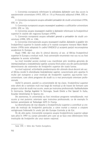 1. Convenþia europeanã referitoare la echivalarea diplomelor care dau acces la
aºezãmintele universitare (1953, STE nr. 15) ºi Protocolul adiþional (1964, STE nr.
49);
      2. Convenþia europeanã asupra echivalãrii perioadelor de studii universitare (1956,
STE nr. 21);
      3. Convenþia europeanã asupra recunoaºterii academice a calificãrilor universitare
(1959, STE nr. 32);
      4. Convenþia asupra recunoaºterii studiilor ºi diplomelor referitoare la învãþãmîntul
superior în statele din regiunea Europei (1979);
      5. Convenþia europeanã asupra echivalãrii generale a perioadelor de studii uni-
versitare (1990, STE nr. 138);
      6. Convenþia internaþionalã asupra recunoaºterii studiilor, diplomelor ºi gradelor din
învãþãmîntul superior în statele arabe ºi în statele europene riverane Mãrii Medi-
terane (1976) (este adoptatã în cadrul UNESCO ºi acoperã parþial recunoaºterea
academicã în Europa).
      Dupã 1980, dar mai ales în ultimul deceniu al sec. al XX-lea învãþãmîntul
superior în Europa a evoluat mult, însã convenþiile enumerate mai sus nu au fost
adaptate la aceste schimbãri.
      La nivel mondial aceste evoluþii s-au manifestat prin tendinþa generala de
internaþionalizare a invãþãmîntului superior, aceasta fiind astãzi una din particularitãþile
determinante ale sistemelor de învãþãmînt superior din toatã lumea.
      La nivel naþional, schimbãrile predominante din ultimele douã decenii ale sec.
al XX-lea rezidã în diversificarea învãþãmîntului superior, caracterizatã prin apariþia în
multe þãri europene a unor instituþii de învãþãmînt superior, aºa-numite non-
universitare, care oferã programe de studii cu o mai pronunþatã orientare profe-
sionalã.
      Astfel în prezent, paralel cu universitãþile de tip clasic, învãþãmîntul superior
este oferit de o varietate mult mai largã de instituþii ºi de trasee de formare care
propun cicluri de studii mai scurte, axate pe instruirea profesionalã: Fachhochschulen
în Germania, Statlige hogskoler în Norvegia, Scuole Dirette a Fini Speciali în Italia,
Escuelas Universitarias în Spania etc.
      De asemenea, în universitãþi au fost introduse programe netradiþionale, mai
scurte ºi mai puternic orientate spre instruirea profesionalã, ca de exemplu în
Instituts universitaires de Technologie (IUT) în Franþa.
      La diversificarea de mai departe a învãþãmîntului superior a contribuit ºi cre-
area de instituþii de învãþãmînt particular, a cãror numãr a marcat o creºtere
vertiginoasã îndeosebi în unele þãri din Europa Centrala ºi de Est.
      Pe de altã parte, Convenþiile europene asupra învãþãmîntului superior adop-
tate pînã în 1997 nu conþin prevederi prin care sã se facã vreo diferenþiere între
instituþiile de învãþãmînt ale unui sistem naþional.


     Notã: STE = Série des Traités Européens.

90
 