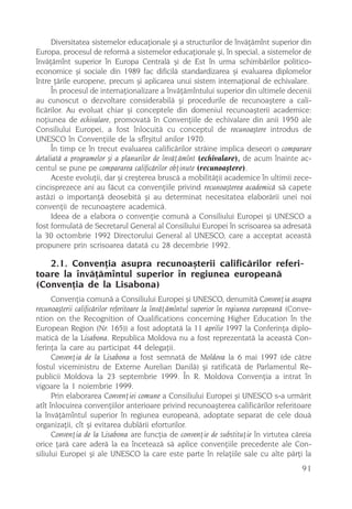 Diversitatea sistemelor educaþionale ºi a structurilor de învãþãmînt superior din
Europa, procesul de reformã a sistemelor educaþionale ºi, în special, a sistemelor de
învãþãmînt superior în Europa Centralã ºi de Est în urma schimbãrilor politico-
economice ºi sociale din 1989 fac dificilã standardizarea ºi evaluarea diplomelor
între þãrile europene, precum ºi aplicarea unui sistem internaþional de echivalare.
     În procesul de internaþionalizare a învãþãmîntului superior din ultimele decenii
au cunoscut o dezvoltare considerabilã ºi procedurile de recunoaºtere a cali-
ficãrilor. Au evoluat chiar ºi conceptele din domeniul recunoaºterii academice:
noþiunea de echivalare, promovatã în Convenþiile de echivalare din anii 1950 ale
Consiliului Europei, a fost înlocuitã cu conceptul de recunoaºtere introdus de
UNESCO în Convenþiile de la sfîrºitul anilor 1970.
     În timp ce în trecut evaluarea calificãrilor strãine implica deseori o comparare
detaliatã a programelor ºi a planurilor de învãþãmînt (echivalare), de acum înainte ac-
centul se pune pe compararea calificãrilor obþinute (recunoaºtere).
     Aceste evoluþii, dar ºi creºterea bruscã a mobilitãþii academice în ultimii zece-
cincisprezece ani au fãcut ca convenþiile privind recunoaºterea academicã sã capete
astãzi o importanþã deosebitã ºi au determinat necesitatea elaborãrii unei noi
convenþii de recunoaºtere academicã.
     Ideea de a elabora o convenþie comunã a Consiliului Europei ºi UNESCO a
fost formulatã de Secretarul General al Consiliului Europei în scrisoarea sa adresatã
la 30 octombrie 1992 Directorului General al UNESCO, care a acceptat aceastã
propunere prin scrisoarea datatã cu 28 decembrie 1992.

   2.1. Convenþia asupra recunoaºterii calificãrilor referi-
toare la învãþãmîntul superior în regiunea europeanã
(Convenþia de la Lisabona)
      Convenþia comunã a Consiliului Europei ºi UNESCO, denumitã Convenþia asupra
recunoaºterii calificãrilor referitoare la învãþãmîntul superior în regiunea europeanã (Conve-
ntion on the Recognition of Qualifications concerning Higher Education în the
European Region (Nr. 165)) a fost adoptatã la 11 aprilie 1997 la Conferinþa diplo-
maticã de la Lisabona. Republica Moldova nu a fost reprezentatã la aceastã Con-
ferinþa la care au participat 44 delegaþii.
      Convenþia de la Lisabona a fost semnatã de Moldova la 6 mai 1997 (de cãtre
fostul viceministru de Externe Aurelian Danilã) ºi ratificatã de Parlamentul Re-
publicii Moldova la 23 septembrie 1999. În R. Moldova Convenþia a intrat în
vigoare la 1 noiembrie 1999.
      Prin elaborarea Convenþiei comune a Consiliului Europei ºi UNESCO s-a urmãrit
atît înlocuirea convenþiilor anterioare privind recunoaºterea calificãrilor referitoare
la învãþãmîntul superior în regiunea europeanã, adoptate separat de cele douã
organizaþii, cît ºi evitarea dublãrii eforturilor.
      Convenþia de la Lisabona are funcþia de convenþie de substituþie în virtutea cãreia
orice þarã care aderã la ea înceteazã sã aplice convenþiile precedente ale Con-
siliului Europei ºi ale UNESCO la care este parte în relaþiile sale cu alte pãrþi la
                                                                                          91
 