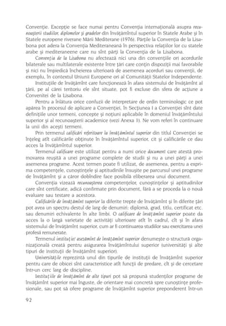 Convenþie. Excepþie se face numai pentru Convenþia internaþionalã asupra recu-
noaºterii studiilor, diplomelor ºi gradelor din învãþãmîntul superior în Statele Arabe ºi în
Statele europene riverane Mãrii Mediterane (1976). Pãrþile la Convenþia de la Lisa-
bona pot adera la Convenþia Mediteraneanã în perspectiva relaþiilor lor cu statele
arabe ºi mediteraneene care nu sînt pãrþi la Convenþia de la Lisabona.
      Convenþia de la Lisabona nu afecteazã nici una din convenþiile ori acordurile
bilaterale sau multilaterale existente între þãri care conþin dispoziþii mai favorabile
ºi nici nu împiedicã încheierea ulterioarã de asemenea acorduri sau convenþii, de
exemplu, în contextul Uniunii Europene ori al Comunitãþii Statelor Independente.
      Instituþiile de învãþãmînt care funcþioneazã în afara sistemului de învãþãmînt al
þãrii, pe al cãrei teritoriu ele sînt situate, pot fi excluse din sfera de acþiune a
Convenitei de la Lisabona.
      Pentru a înlãtura orice confuzii de interpretare de ordin terminologic ce pot
apãrea în procesul de aplicare a Convenþiei, în Secþiunea I a Convenþiei sînt date
definiþiile unor termeni, concepte ºi noþiuni aplicabile în domeniul învãþãmîntului
superior ºi al recunoaºterii academice (vezi Anexa 1). Ne vom referi în continuare
la unii din aceºti termeni.
      Prin termenul calificãri referitoare la învãþãmîntul superior din titlul Convenþiei se
înþeleg atît calificãrile obþinute în învãþãmîntul superior, cit ºi calificãrile ce dau
acces la învãþãmîntul superior.
      Termenul calificare este utilizat pentru a numi orice document care atestã pro-
movarea reuºitã a unei programe complete de studii ºi nu a unei pãrþi a unei
asemenea programe. Acest termen poate fi utilizat, de asemenea, pentru a expri-
ma competenþele, cunoºtinþele ºi aptitudinile însuºite pe parcursul unei programe
de învãþãmînt ºi a cãror dobîndire face posibilã eliberarea unui document.
      Convenþia vizeazã recunoaºterea competenþelor, cunoºtinþelor ºi aptitudinilor
care sînt certificate, adicã confirmate prin document, fãrã a se proceda la o nouã
evaluare sau testare a acestora.
      Calificãrile de învãþãmînt superior la diferite trepte de învãþãmînt ºi în diferite þãri
pot avea un spectru destul de larg de denumiri: diplomã, grad, titlu, certificat etc.
sau denumiri echivalente în alte limbi. O calificare de învãþãmînt superior poate da
acces la o largã varietate de activitãþi ulterioare atît în cadrul, cît ºi în afara
sistemului de învãþãmînt superior, cum ar fi continuarea studiilor sau exercitarea unei
profesii remunerate.
      Termenul instituþie/ asezãmînt de învãþãmînt superior denumeºte o structurã orga-
nizaþionalã creatã pentru asigurarea învãþãmîntului superior (universitãþi ºi alte
tipuri de instituþii de învãþãmînt superior).
      Universitãþile reprezintã unul din tipurile de instituþii de învãþãmînt superior
pentru care de obicei sînt caracteristice atît funcþii de predare, cît ºi de cercetare
într-un cerc larg de discipline.
      Instituþiile de învãþãmînt de alte tipuri pot sã propunã studenþilor programe de
învãþãmînt superior mai înguste, de orientare mai concretã spre cunoºtinþe profe-
sionale, sau pot sã ofere programe de învãþãmînt superior preponderent într-un

92
 