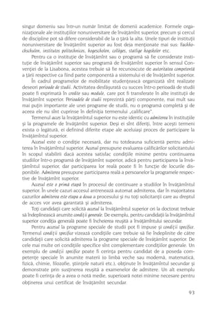 singur domeniu sau într-un numãr limitat de domenii academice. Formele orga-
nizaþionale ale instituþiilor nonuniversitare de învãþãmînt superior, precum ºi cercul
de discipline pot sã difere considerabil de la o þãrã la alta. Unele tipuri de instituþii
nonuniversitare de învãþãmînt superior au fost deja menþionate mai sus: Fachho-
chschulen, institutos politechnicos, hogescholen, collèges, statlige hogskoler etc.
     Pentru ca o instituþie de învãþãmînt sau o programã sã fie considerate insti-
tuþie de învãþãmînt superior sau programã de învãþãmînt superior în sensul Con-
venþiei de la Lisabona, acestea trebuie sã fie recunoscute de autoritatea competentã
a þãrii respective ca fiind parte componentã a sistemului ei de învãþãmînt superior.
     În cadrul programelor de mobilitate studenþeascã organizatã sînt realizate
deseori perioade de studii. Activitatea desfãºuratã cu succes într-o perioadã de studii
poate fi exprimatã în credite sau module, care pot fi transferate în alte instituþii de
învãþãmînt superior. Perioadele de studii reprezintã pãrþi componente, mai mult sau
mai puþin importante ale unei programe de studii, nu o programã completã ºi de
aceea ele nu sînt cuprinse în definiþia termenului „calificare“.
     Termenul acces la învãþãmîntul superior nu este identic cu admiterea în instituþiile
ºi la programele de învãþãmînt superior. Deºi ei sînt diferiþi, între aceºti termeni
exista o legãturã, ei definind diferite etape ale aceluiaºi proces de participare la
învãþãmîntul superior.
     Accesul este o condiþie necesarã, dar nu totdeauna suficientã pentru admi-
terea în învãþãmîntul superior. Accesul presupune evaluarea calificãrilor solicitantului
în scopul stabilirii dacã acestea satisfac condiþiile minime pentru continuarea
studiilor într-o programã de învãþãmînt superior, adicã pentru participarea la învã-
þãmîntul superior, dar participarea lor realã poate fi în funcþie de locurile dis-
ponibile. Admiterea presupune participarea realã a persoanelor la programele respec-
tive de învãþãmînt superior.
     Accesul este o primã etapã în procesul de continuare a studiilor în învãþãmîntul
superior. În unele cazuri accesul antreneazã automat admiterea, dar în majoritatea
cazurilor admiterea este etapa a doua a procesului ºi nu toþi solicitanþii care au dreptul
de acces vor avea garantatã ºi admiterea.
     Toþi candidaþii care solicitã accesul la învãþãmîntul superior ori la doctorat trebuie
sã îndeplineascã anumite condiþii generale. De exemplu, pentru candidaþii la învãþãmîntul
superior condiþia generalã poate fi încheierea reuºitã a învãþãmîntului secundar.
     Pentru accesul la programe speciale de studii pot fi impuse ºi condiþii specifice.
Termenul condiþii specifice vizeazã condiþiile care trebuie sã fie îndeplinite de cãtre
candidaþii care solicitã admiterea la programe speciale de învãþãmînt superior. De
cele mai multe ori condiþiile specifice sînt complementare condiþiilor generale. Un
exemplu de condiþii specifice poate fi cerinþa pentru candidat de a poseda com-
petenþe speciale în anumite materii (o limbã veche sau modernã, matematicã,
fizicã, chimie, filozofie, ºtiinþele naturii etc.), obþinute în învãþãmîntul secundar ºi
demonstrate prin susþinerea reuºitã a examenelor de admitere. Un alt exemplu
poate fi cerinþa de a avea o notã medie, superioarã notei minime necesare pentru
obþinerea unui certificat de învãþãmînt secundar.

                                                                                       93
 