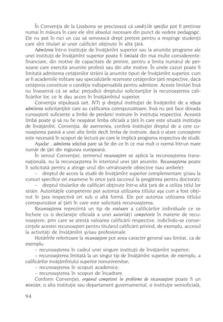 În Convenþia de la Lisabona se precizeazã cã condiþiile specifice pot fi pretinse
numai în mãsura în care ele sînt absolut necesare din punct de vedere pedagogic.
Ele nu pot în nici un caz sã serveascã drept pretext pentru a respinge studenþii
care sînt titulari ai unor calificãri obþinute în altã þãrã.
      Admiterea într-o instituþie de învãþãmînt superior sau la anumite programe ale
unei instituþii de învãþãmînt superior poate fi limitatã din mai multe considerente:
financiare, din motive de capacitate de primire, pentru a limita numãrul de per-
soane care exercitã anumite profesii sau din alte motive. În unele cazuri poate fi
limitatã admiterea cetãþenilor strãini la anumite tipuri de învãþãmînt superior, cum
ar fi academiile militare sau specializãrile rezervate cetãþenilor þãrii respective, dacã
cetãþenia constituie o condiþie indispensabilã pentru admitere. Aceste limitãri însã
nu înseamnã cã se aduc prejudicii dreptului solicitanþilor la recunoaºterea cali-
ficãrilor lor, ce le dau acces în învãþãmîntul superior.
      Convenþia stipuleazã (art. IV.7) ºi dreptul instituþiei de învãþãmînt de a refuza
admiterea solicitanþilor care au calificarea corespunzãtoare, însã nu pot face dovada
cunoaºterii suficiente a limbii de predare/ instruire în instituþia respectiva. Aceastã
limbã poate ºi sã nu fie neapãrat limba oficialã a þãrii în care este situatã instituþia
de învãþãmînt. Convenþia, de asemenea, conferã instituþiei dreptul de a cere cu-
noaºterea pasivã a unei alte limbi decît limba de instruire, dacã o atare cunoaºtere
este necesarã în scopuri de lecturã pe care le implicã programa respectiva de studii.
      Aºadar , admiterea selectivã pare sã fie din ce în ce mai mult o normã într-un mare
numãr de þãri din regiunea europeanã.
      În sensul Convenþiei, termenul recunoaºtere se aplicã la recunoaºterea trans-
naþionalã, nu la recunoaºterea în interiorul unei þãri anumite. Recunoaºterea poate
fi solicitatã pentru a atinge unul din urmãtoarele obiective (sau ambele):
      – dreptul de acces la studii de învãþãmînt superior complementare ºi/sau la
cursuri specifice ori examene în orice þarã (accesul la pregãtirea pentru doctorat);
      – dreptul titularilor de calificãri obþinute într-o altã þarã de a utiliza titlul lor
strãin. Autoritãþile competente pot autoriza utilizarea titlului aºa cum a fost obþi-
nut în þara respectivã ori sub o altã formã. Ele pot autoriza utilizarea titlului
corespunzãtor al þãrii în care este solicitatã recunoaºterea.
      Recunoaºterea reprezintã un tip de evaluare a calificãrilor individuale ce se
încheie cu o declaraþie oficialã a unei autoritãþi competente în materie de recu-
noaºtere, prin care se atestã valoarea calificãrii respective, indicîndu-se conse-
cinþele acestei recunoaºteri pentru titularul calificãrii privind, de exemplu, accesul
la activitãþi de învãþãmînt ºi/sau profesionale.
      Hotãrîrile referitoare la recunoaºtere pot avea caracter general sau limitat, ca de
exemplu:
      – recunoaºterea în cadrul unei singure instituþii de învãþãmînt superior;
      – recunoaºterea limitatã la un singur tip de învãþãmînt superior, de exemplu, a
calificãrilor invãþãmîntului superior nonuniversitar;
      – recunoaºterea în scopuri academice;
      – recunoaºterea în scopuri de încadrare.
      Conform Convenþiei, organul competent în probleme de recunoaºtere poate fi un
minister, o alta instituþie sau departament guvernamental, o instituþie semioficialã,

94
 